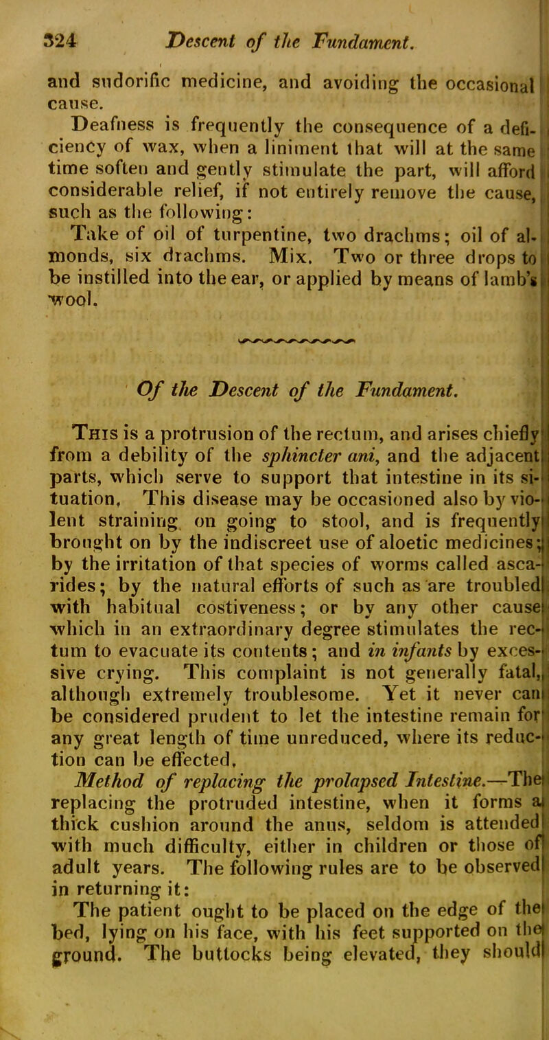 i and sudorific medicine, and avoiding the occasional cause. Deafness is frequently the consequence of a defi- i ciency of wax, when a liniment that will at the same : time soften and gently stimulate the part, will afford i considerable relief, if not entirely remove the cause,, such as the following: Take of oil of turpentine, two drachms; oil of al- monds, six drachms. Mix. Two or three drops to be instilled into the ear, or applied by means of lamb’s ’wool. Of the Descent of the Fundament. This is a protrusion of the rectum, and arises chiefly I from a debility of the sphincter ani, and the adjacent;; parts, which serve to support that intestine in its si- tuation, This disease may be occasioned also by vio- lent straining on going to stool, and is frequently brought on by the indiscreet use of aloetic medicines; by the irritation of that species of worms called asca- rides; by the natural efforts of such as are troubled; with habitual costiveness; or by any other cause which in an extraordinary degree stimulates the rec- tum to evacuate its contents ; and in infants by exces- sive crying. This complaint is not generally fatal,, although extremely troublesome. Yet it never cam be considered prudent to let the intestine remain for any great length of time unreduced, where its reduc- tion can be effected, Method of replacing the prolapsed Intestine— Tbeti replacing the protruded intestine, when it forms a| thick cushion around the anus, seldom is attended! with much difficulty, either in children or those of adult years. The following rules are to be observed in returning it: The patient ought to be placed on the edge of thei bed, lying on his face, With his feet supported on thej ground. The buttocks being elevated, they should)