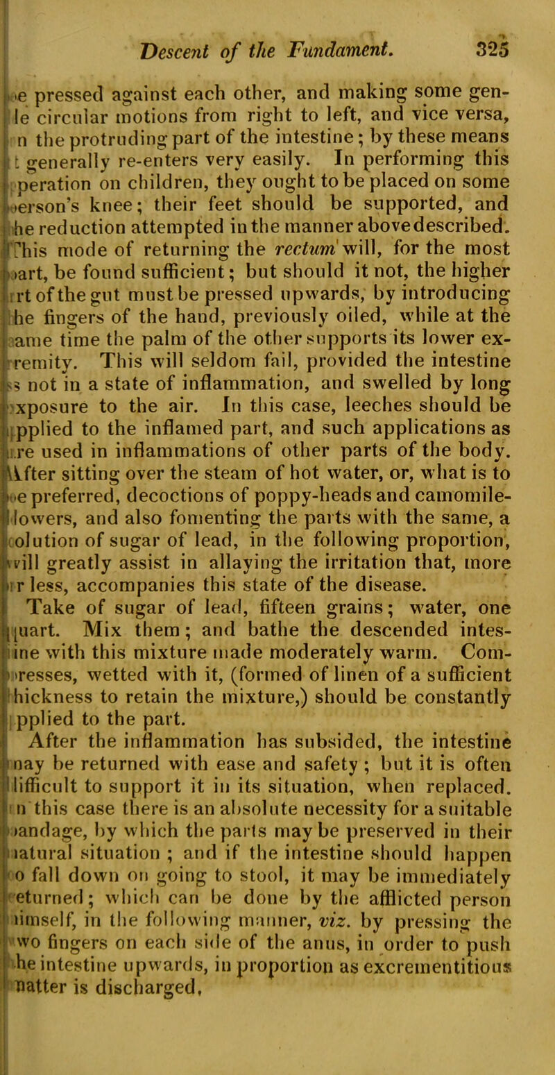 Me pressed against each other, and making some gen- ie circular motions from right to left, and vice versa, n the protruding part of the intestine; by these means i t generally re-enters very easily. In performing this | Deration on children, they ought to be placed on some Person’s knee; their feet should be supported, and he reduction attempted in the manner above described. (This mode of returning the rectum vi\\\t for the most »art, be found sufficient; but should it not, the higher rrtofthegut must be pressed upwards, by introducing he fingers of the hand, previously oiled, while at the ame time the palm of the other supports its lower ex- remity. This will seldom fail, provided the intestine not in a state of inflammation, and swelled by long xposure to the air. In this case, leeches should be applied to the inflamed part, and such applications as re used in inflammations of other parts of the body. After sitting over the steam of hot water, or, what is to » -e preferred, decoctions of poppy-heads and camomile- dowers, and also fomenting the parts with the same, a olution of sugar of lead, in the following proportion, will greatly assist in allaying the irritation that, more • rless, accompanies this state of the disease. Take of sugar of lead, fifteen grains; water, one j|uart. Mix them; and bathe the descended intes- ine with this mixture made moderately warm. Com- !'>resses, wetted with it, (formed of linen of a sufficient i hickness to retain the mixture,) should be constantly pplied to the part. After the inflammation has subsided, the intestine nay be returned with ease and safety ; but it is often difficult to support it in its situation, when replaced. ! n this case there is an absolute necessity for a suitable oandage, by which the pails maybe preserved in their natural situation ; and if the intestine should happen o fall down on going to stool, it may be immediately eturned; which can be done by the afflicted person limself, in the following manner, viz. by pressing the wo fingers on each side of the anus, in order to push he intestine upwards, in proportion as excrementitious flatter is discharged,