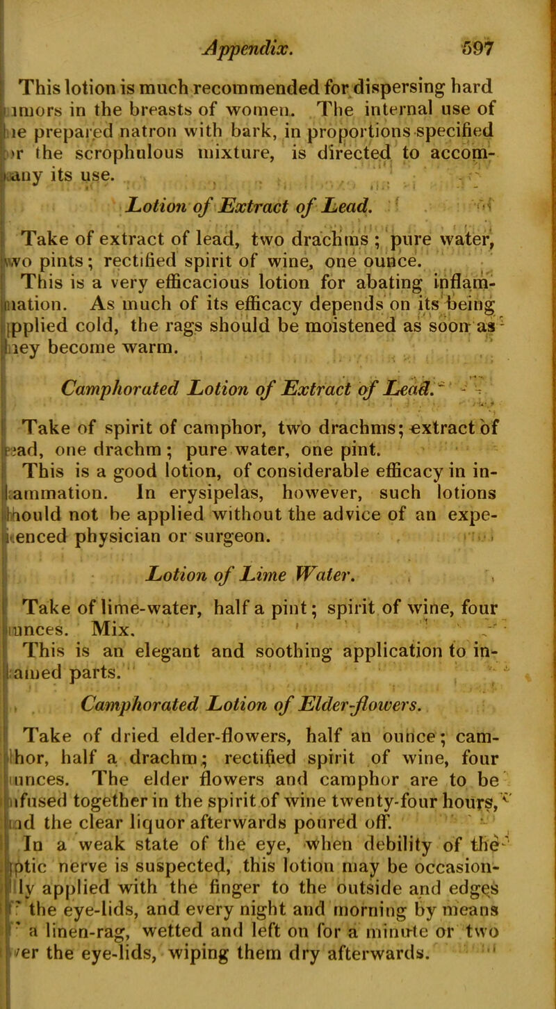 This lotion is much recommended for dispersing hard imors in the breasts of women. The internal use of ! le prepared natron with bark, in proportions specified t>r the scrophulous mixture, is directed to accom- pany its use. } Lotion of Extract of Lead. ^ I Take of extract of lead, two drachms ; pure water, j\wo pints; rectified spirit of wine, one ounce. This is a very efficacious lotion for abating inflam- mation. As much of its efficacy depends on its being jpplied cold, the rags should be moistened as soon as ley become warm. Camphorated Lotion of Extract of Lead. ~ - •- u • f Take of spirit of camphor, two drachms; extract of ?ad, one drachm; pure water, one pint. This is a good lotion, of considerable efficacy in in- animation. In erysipelas, however, such lotions ihould not be applied without the advice of an expe- rienced physician or surgeon. . Lotion of Lime Water. Take of lime-water, half a pint; spirit of wine, four mnces. Mix. ' 1 This is an elegant and soothing application to in- amed parts. Camphorated Lotion of Elder flowers. Take of dried elder-flowers, half an ounce; cam- hor, half a drachm.; rectified spirit of wine, four mnces. The elder flowers and camphor are to be nfused together in the spirit of wine twenty-four hours,c nd the clear liquor afterwards poured off. In a weak state of the eye, when debility of the' Iptic nerve is suspected, this lotion may be occasion- ly applied with the finger to the outside and edges 7 the eye-lids, and every night and morning by means ' a linen-rag, wetted and left on for a minute or two 'er the eye-lids, wiping them dry afterwards.