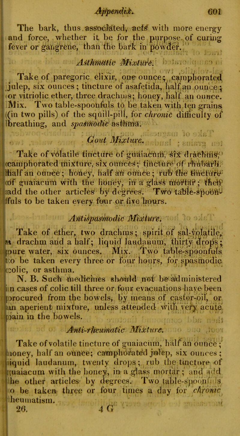 The bark, thus.associated, aete with more energy and force, whether it be for the purpose./of curing fever or gangrene, than the bark in piowder. • • * ' • i ' * . I ' * ■ 4 - . . ' . 4 - : i i \ Asthmatic Mixture. • .> jiii. i) \v; Take of paregoric elixir, one ounce; camphorated julep, six ounces; tincture of asafetida, half an.ounce 5 or vitriolic ether, three drachms; honey, half an ounce. Mix. Two table-spoonfuls to be taken with.ten grains ((in two pills) of the squill-pill, for chronic difficulty of breathing, and spasmodic asthma. • . r * ’ < f 1 Gout Mixture. , ■ 1 » , ■ * 1 * ' *• * ' < ' * * * * • 1 * 11 * j * f o ft 1 a *» * ^ t > i Take of volatile tincture of guaiacilm, drathms; (camphorated mixture, six ounces; tincture of flVnlVafb, lhalf an ounce; hoftey, half aft ounce; rub the tihctutU cof guaiacum with the honey, in a glas6 ; 'ftetf :add the other articles by degrees. Two tabie-spobiV- ffuls to be taken every four or five hours. Affiispastitodic Mixture. Take of ether, two drachms; spirit of ^al-yofa,ti 1 e, n drachm and a half; liquid laudanum, thirty cfrops ; joure water, six ounces. Mix. Two table-spoonfuls S;o be taken every three or four hours, for spasmodic polic, or asthma. N. B. Such medicines should not be administered n cases of colic till three or four evacuations have been m % t , ) • * procured from the bowels, by means of castor^oil, or m aperient mixture, unless attended vKtfi very acute :k)ain in the bowels. ' . ‘ * ' • - •' • /» 1 ‘ * l ) Anti-thcumatic Mixture. ■■ ,u. ■ Take of volatile tincture of guaiacurn, half an ounce loney, half an ounce; camphorated julep, six ounces; l iquid laudanum, twenty drops; rub the tincture of puaiacum with the honey, in a £lass mortar; and add he other articles- by degrees. Two table-spoonU is o be taken three or four times a day for chronic heumatism. u 26. 4fi ' ‘
