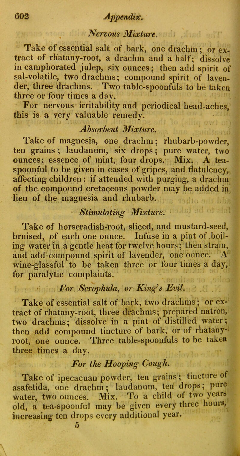 Nervous Mixture. Take of essential salt of bark, one drachm; or ex- tract of rhatany-root, a drachm and a half; dissolve in camphorated julep, six ounces; then add spirit of sal-volatile, two drachms; compound spirit of laven- der, three drachms. Two table-spoonfuls to be taken three or four times a day. For nervous irritability and periodical head-aches, this is a very valuable remedy. Absorbent Mixture. Take of magnesia, one drachm; rhubarb-powder, ten grains; laudanum, six drops; pure water, two ounces; essence of mint, four drops. Mix. A tea- spoonful to be given in cases of gripes, and flatulency, affecting children : if attended with purging, a drachm of the compound cretaceous powder may be added in lieu of the magnesia and rhubarb. Stimulating Mixture. Take of horseradish-root, sliced, and mustard-seed, bruised, of each one ounce. Infuse in a pint of boil- ing water in a gentle heat for twelve hours; then strain, and add compound spirit of lavender, one ounce. A wine-glassful to be taken three or four times a day, for paralytic complaints. For Scrophula, or King's Evil. Take of essential salt of bark, two drachms; or ex- tract of rhatany-root, three drachms; prepared natron, two drachms; dissolve in a pint of distilled water; then add compound tincture of bark, or of rhatany-* root, one ounce. Three table-spoonfuls to be taken three times a day. For the Hooping Cough. Take of ipecacuan powder, ten grains ; tincture of asafetida, one drachm; laudanum, ten drops; pure water, two ounces. Mix. To a child of two years old, a tea-spoonful may be given every three houis, increasing ten drops every additional year. 5