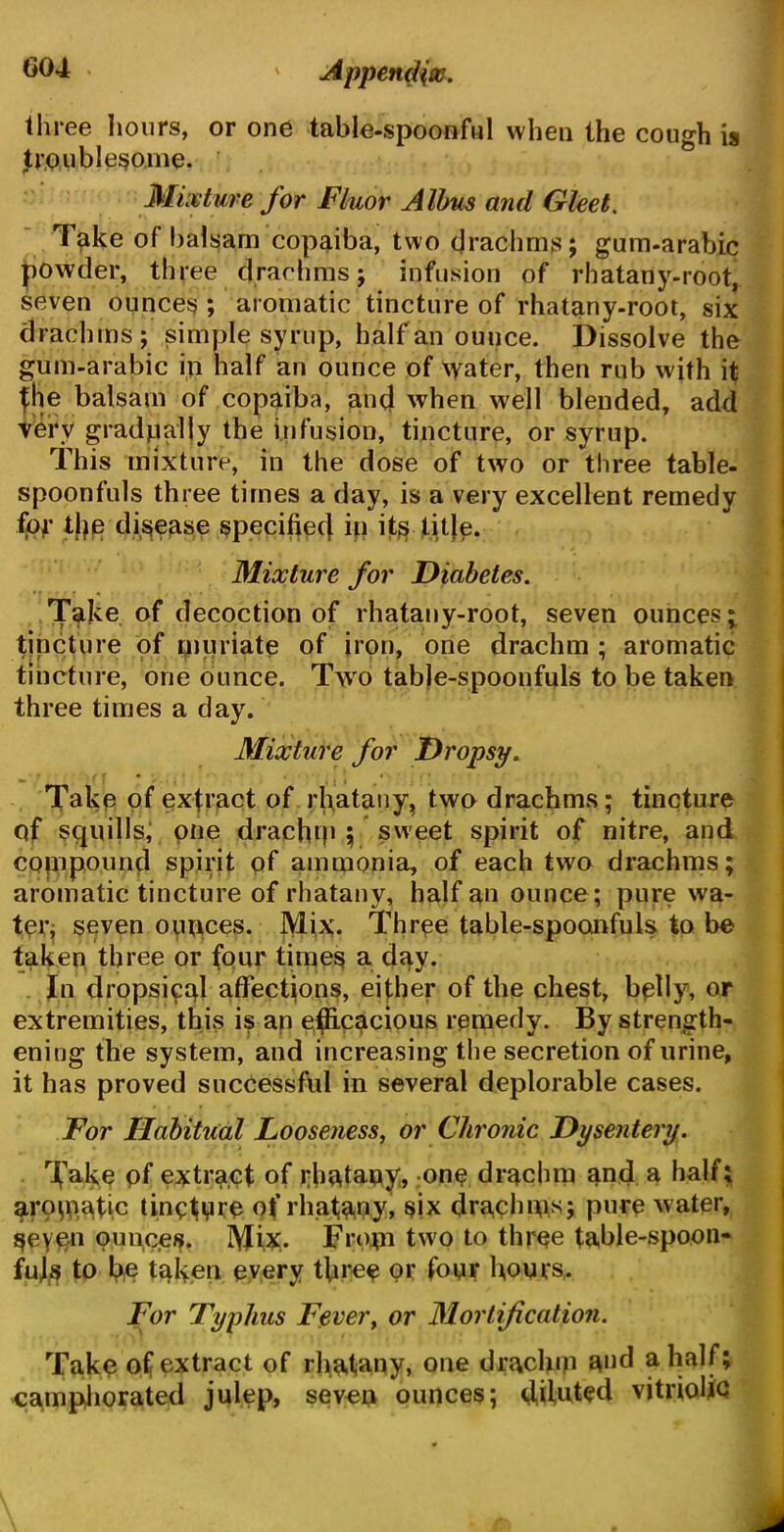 three hours, or one table-spoonful when the cough is troublesome. Mixture for Fluor Albus and Gleet. Take of balsam copaiba, two drachms; gum-arabic powder, three drachms; infusion of rhatany-root, seven ounces ; aromatic tincture of rhatany-root, six drachms; simple syrup, half an ounce. Dissolve the gum-arabic ip half an ounce of water, then rub with it (he balsam of copaiba, and when well blended, add very gradually the infusion, tincture, or syrup. This mixture, in the dose of two or three table- spoonfuls three times a day, is a very excellent remedy for tips disease specified iii its title. Mixture for Diabetes. Take of decoction of rhatany-root, seven ounces; tincture of muriate of iron, one drachm ; aromatic tincture, one ounce. Two table-spoonfuls to be taken three times a day. Mixture for Dropsy. Take of extract of rhatany, two drachms; tincture of squills; one drachm ; sweet spirit of nitre, and compound spirit of ammonia, of each two drachms; aromatic tincture of rhatany, half an ounce ; pure wa- ter; seven ounces. Mix. Three table-spoonfuls to be taken three or (our times a day. In dropsical affections, either of the chest, belly, or extremities, this is an efficacious remedy. By strength- ening the system, and increasing the secretion of urine, it has proved successful in several deplorable cases. • • ■ For Habitual Looseness, or Chronic Dysentery. Take pf extract of rhatany, one drachm and a half; aromatic tincture <?( rhatany, six drachma pure water, geyon ounces. Mix. From two to three table-spoon* fuls to be taken every three or four hours,. For Typhus Fever, or Mortification. Take o( extract of rhatany, one draclnp and a half; camphorated julep, seven ounces; diluted vitriolic