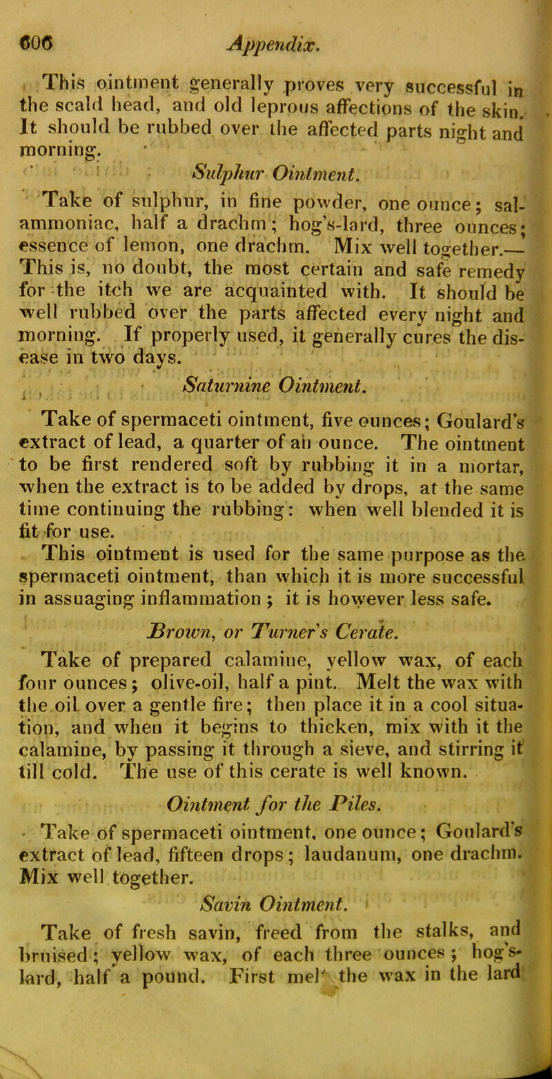 This ointment generally proves very successful in the scald head, and old leprous affections of the skin. It should be rubbed over the affected parts night and morning. Sulphur Ointment. Take of sulphur, in fine powder, one ounce; sal- ammoniac, half a drachm; hog’s-lard, three ounces; essence of lemon, one drachm. Mix well together.—' This is, no doubt, the most certain and safe remedy for the itch we are acquainted with. It should be well rubbed over the parts affected every night and morning. If properly used, it generally cures the dis- ease in two days. Saturnine Ointment. 1 5 I • ■ » « ) i , Take of spermaceti ointment, five ounces; Goulards extract of lead, a quarter of an ounce. The ointment to be first rendered soft by rubbing it in a mortar, when the extract is to be added by drops, at the same time continuing the rubbing: when well blended it is fit for use. This ointment is used for the same purpose as the spermaceti ointment, than which it is more successful in assuaging inflammation ; it is however less safe, JBroivn, or Turner s Cerate. Take of prepared calamine, yellow wax, of each four ounces; olive-oil, half a pint. Melt the wax with the oil over a gentle fire; then place it in a cool situa- tion, and when it begins to thicken, mix with it the calamine, by passing it through a sieve, and stirring it till cold. The use of this cerate is well known. Ointment for the Piles. ■ Take of spermaceti ointment, one ounce; Goulard’s extract of lead, fifteen drops; laudanum, one drachm. Mix well together. Savin Ointment. Take of fresh savin, freed from the stalks, and bruised; yellow wax, of each three ounces ; hog’s- lard, half a pound. First mel' the wax in the lard