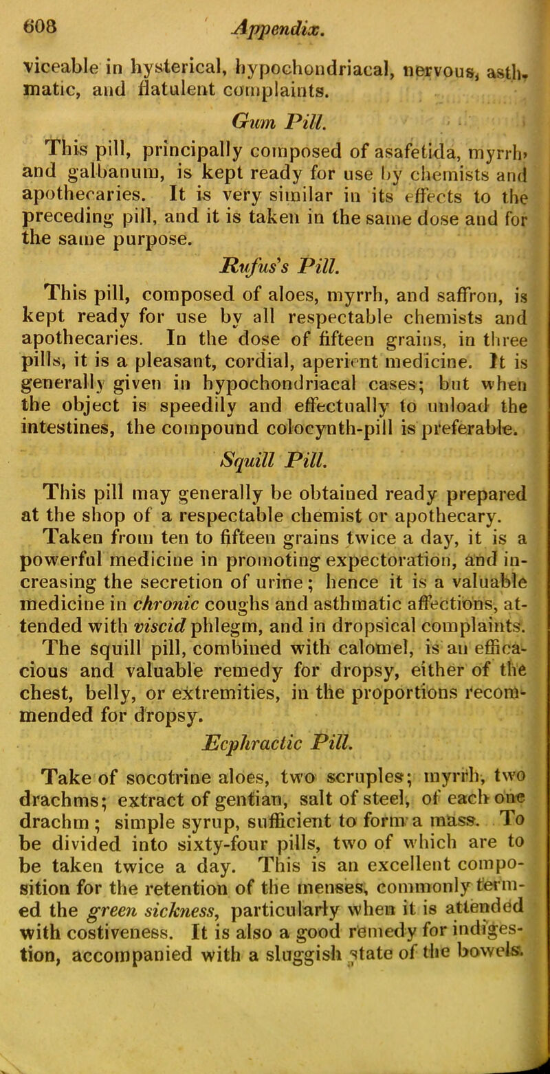 viceable in hysterical, hypochondriacal, nervous, asth- matic, and flatulent complaints. Gum Pill. This pill, principally composed of asafetida, myrrln and gal ban um, is kept ready for use by chemists and apothecaries. It is very similar in its effects to the preceding pill, and it is taken in the same dose and for the same purpose. Rufus's Pill. This pill, composed of aloes, myrrh, and saffron, is kept ready for use by all respectable chemists and apothecaries. In the dose of fifteen grains, in three pills, it is a pleasant, cordial, aperient medicine. It is generally given in hypochondriacal cases; but when the object is speedily and effectually to unload the intestines, the compound colocynth-pill is preferable. Squill Pill. This pill may generally be obtained ready prepared at the shop of a respectable chemist or apothecary. Taken from ten to fifteen grains twice a day, it is a powerful medicine in promoting expectoration, and in- creasing the secretion of urine; hence it is a valuable medicine in chronic coughs and asthmatic affections, at- tended with viscid phlegm, and in dropsical complaints. The squill pill, combined with calomel, is an effica- cious and valuable remedy for dropsy, either of the chest, belly, or extremities, in the proportions recom- mended for dropsy. jEcpJiraclic Pill. Take of socotrine aloes, two scruples; myrrh, two drachms; extract of gentian, salt of steel, of each one drachm ; simple syrup, sufficient to form a mass. To be divided into sixty-four pills, two of which are to be taken twice a day. This is an excellent compo- sition for the retention of the menses, commonly term- ed the green sickness, particularly when it is attended with costiveness. It is also a good remedy for indiges- tion, accompanied with a sluggish state of the bowels.