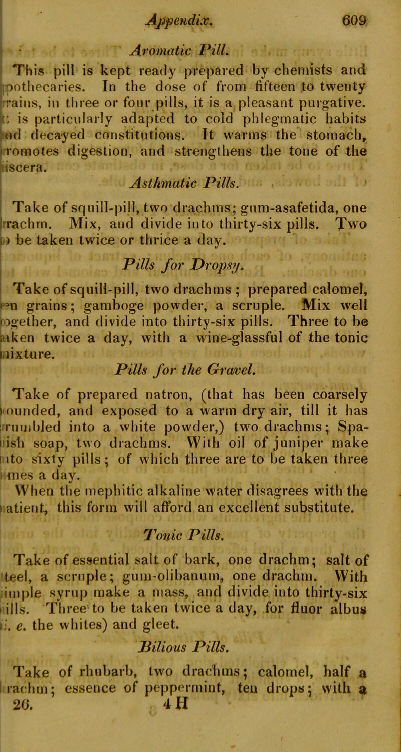 Aromatic Pill. This pill is kept ready prepared by chemists and oothecaries. In the dose of from fifteen to twenty rains, in three or four pills, it is a pleasant purgative, tt is particularly adapted to cold phlegmatic habits ud decayed constitutions. It warms the stomach, romotes digestion, and strengthens the tone of the iscera. Asthmatic Pills. Take of squill-pill, two drachms; gum-asafetida, one Irrachrn. Mix, and divide into thirty-six pills. Two i) be taken twice or thrice a day. | . , V * , . . Pills for Dropsy. Take of squill-pill, two drachms ; prepared calomel, grains; gamboge powder, a scruple. Mix well together, and divide into thirty-six pills. Three to be . iken twice a day, with a wine-glassful of the tonic mixture. Pills for the Gravel. Take of prepared natron, (that has been coarsely ) nunded, and exposed to a warm dry air, till it has jrrumbjed into a white powder,) two drachms; Spa- nish soap, two drachms. With oil of juniper make into sixty pills; of which three are to be taken three ones a day. When the mephitic alkaline water disagrees with the i atient, this form will afford an excellent substitute. Tonic Pills. Take of essential salt of bark, one drachm; salt of teel, a scruple; gum-olibanum, one drachm. With imple syrup make a mass, and divide into thirty-six t ills. Three to be taken twice a day, for fluor albus i:. e. the whiles) and gleet. Bilious Pills. Take of rhubarb, two drachms; calomel, half a rachm; essence of peppermint, ten drops; with a 20. . 4 H