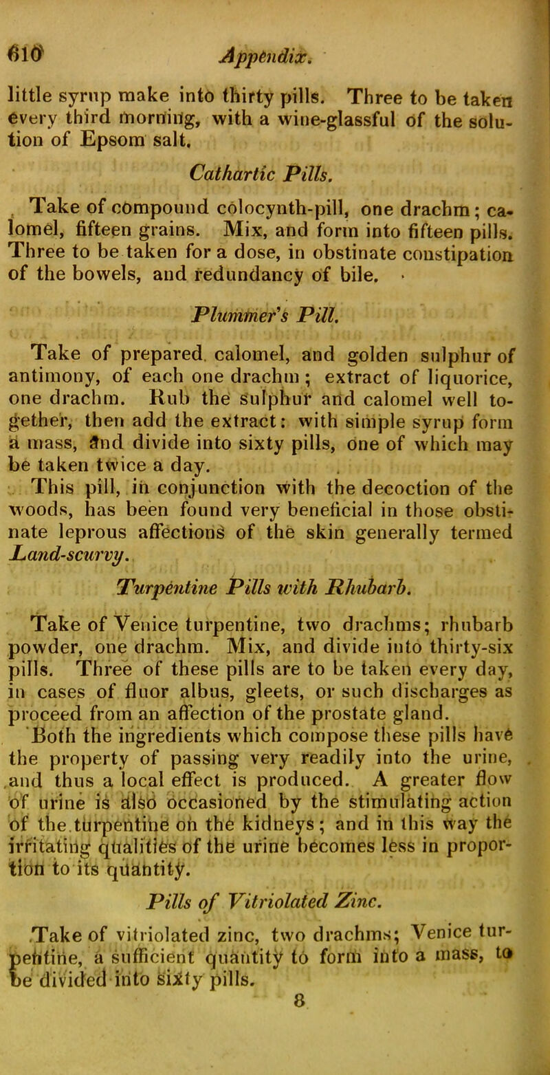 little syrup make into thirty pills. Three to be taken every third morning, with a wine-glassful of the solu- tion of Epsom salt. Cathartic Pills. Take of compound colocynth-pill, one drachm; ca- lomel, fifteen grains. Mix, and form into fifteen pills. Three to be taken for a dose, in obstinate constipation of the bowels, and redundancy of bile. • Plummer s Pill. Take of prepared, calomel, and golden sulphur of antimony, of each one drachm ; extract of liquorice, one drachm. Rub the sulphur and calomel well to- gether, then add the extract: with simple syrup form a mass, 3nd divide into sixty pills, one of which may be taken twice a day. This pill, iii conjunction with the decoction of the woods, has been found very beneficial in those obsti- nate leprous affections of the skin generally termed Land-scurvy. Turpentine Pills ivith Rhubarb. Take of Venice turpentine, two drachms; rhubarb powder, one drachm. Mix, and divide into thirty-six pills. Three of these pills are to be taken every day, in cases of fluor albus, gleets, or such discharges as proceed from an affection of the prostate gland. Both the ingredients which compose these pills hav£ the property of passing very readily into the urine, and thus a local effect is produced. A greater flow of urine is Ulsb occasioned by the stimulating action of the turpentine on the kidneys; and in this way the irritating qualities of the urine becomes less in propor- tion to its quantity. Pills of Vitriolated Zinc. .Take of vitriolated zinc, two drachms; Venice tur- pefitirie, a sufficient quantity to form into a mass, to be divided into sUty pills. 8