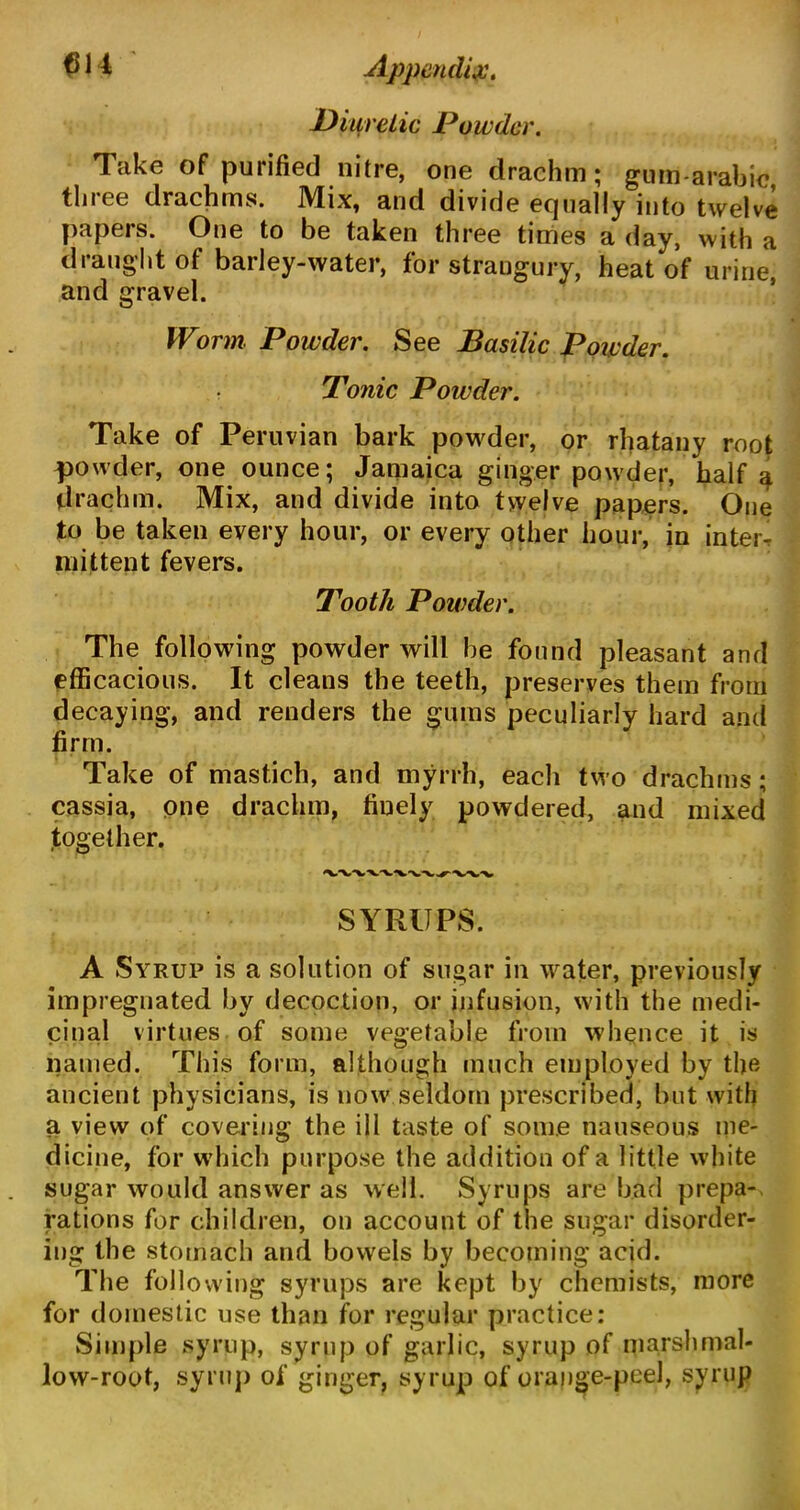 Diuretic Powder. Take of purified nitre, one drachm; gum-arabic three drachms. Mix, and divide equally into twelve papers. One to be taken three times a day, with a draught of barley-water, for strangury, heat of urine, and gravel. Worm Powder. See Basilic Powder. Tonic Powder. Take of Peruvian bark powder, or rhatany root powder, one ounce; Jamaica ginger powder, half a drachm. Mix, and divide into twelve papers. One to be taken every hour, or every other hour, in interr mittent fevers. Tooth Powder. The following powder will be found pleasant and efficacious. It cleans the teeth, preserves them from decaying, and renders the gums peculiarly hard and firm. Take of mastich, and myrrh, each two drachms; cassia, one drachm, finely powdered, and mixed together. SYRUPS. A Syrup is a solution of sugar in water, previously impregnated by decoction, or infusion, with the medi- cinal virtues of some vegetable from whence it is named. This form, although much employed by the ancient physicians, is now seldom prescribed, but with a view of covering the ill taste of some nauseous me- dicine, for which purpose the addition of a little white sugar would answer as well. Syrups are bad prepa- rations for children, on account of the sugar disorder- ing the stomach and bowels by becoming acid. The following syrups are kept by chemists, more for domestic use than for regular practice: Simple syrup, syrup of garlic, syrup of marshmal- low-root, syrup of ginger, syrup of orange-peel, syrup