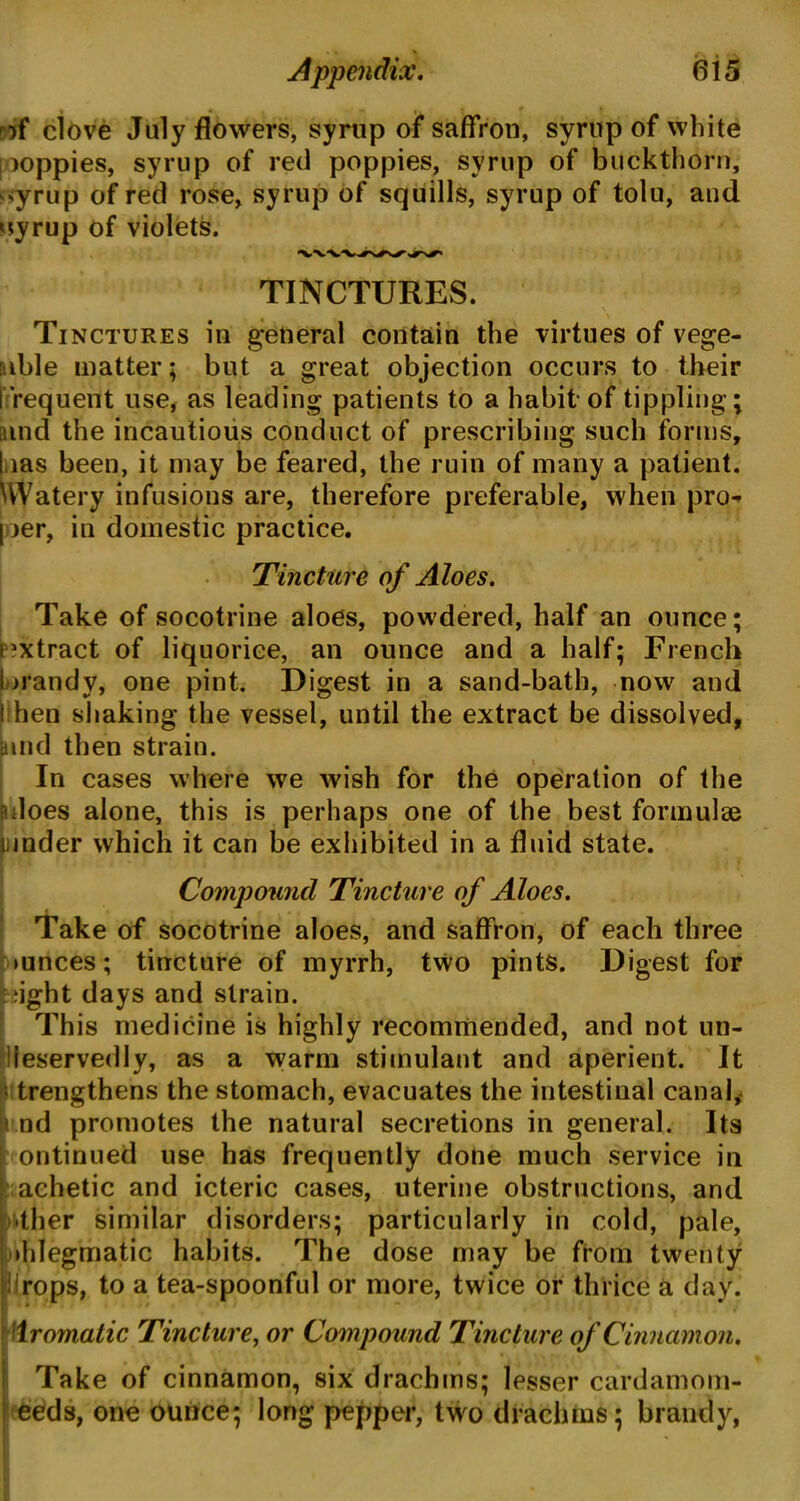 * » ' Appendix. 6i5 of clove July flowers, syrup of saffron, syrnp of white |ooppies, syrup of red poppies, syrup of buckthorn, syrup of red rose, syrup of squills, syrup of tolu, aud nyrup of violets. TINCTURES. \ Tinctures in general contain the virtues of vege- table matter; but a great objection occurs to their frequent use, as leading patients to a habit of tippling; and the incautious conduct of prescribing such forms, l ias been, it may be feared, the ruin of many a patient. Watery infusions are, therefore preferable, when pro- I ier, in domestic practice. Tincture of Aloes. Take of socotrine aloes, powdered, half an ounce; extract of liquorice, an ounce and a half; French brandy, one pint. Digest in a sand-bath, now and hen shaking the vessel, until the extract be dissolved, and then strain. In cases where we wish for the operation of the sdoes alone, this is perhaps one of the best formulae iinder which it can be exhibited in a fluid state. Compound Tincture of Aloes. Take of socotrine aloes, and saffron, of each three mnces; tincture of myrrh, two pints. Digest for flight days and strain. This medicine is highly recommended, and not un- deservedly, as a warm stimulant and aperient. It trengthens the stomach, evacuates the intestinal canal, nd promotes the natural secretions in general. Its ontinued use has frequently done much service in achetic and icteric cases, uterine obstructions, and •ther similar disorders; particularly in cold, pale, Phlegmatic habits. The dose may be fiom twenty drops, to a tea-spoonful or more, twice or thrice a day. Aromatic Tincture, or Compound Tincture of Cinnamon. Take of cinnamon, six drachms; lesser cardamom- eeds, one ounce; long pepper, two drachms; brandy,