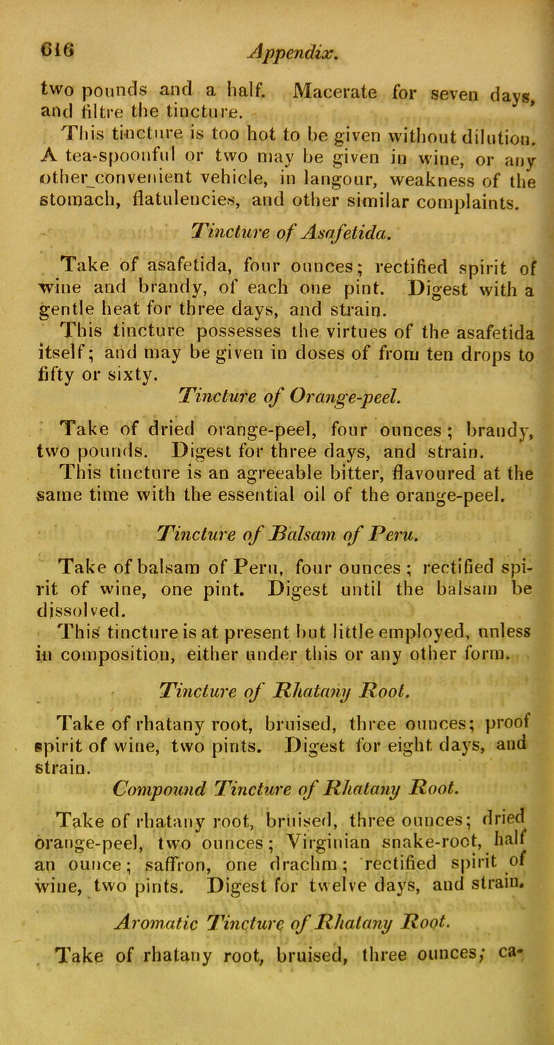 two pounds and a half. Macerate for seven days, and tiltre the tincture. This tincture is too hot to be given without dilution. A tea-spoonful or two may he given in wine, or any other convenient vehicle, in langour, weakness of the stomach, flatulencies, and other similar complaints. Tincture of Asafetida. Take of asafetida, four ounces; rectified spirit of wine and brandy, of each one pint. Digest with a gentle heat for three days, and strain. This tincture possesses the virtues of the asafetida itself; and may be given in doses of from ten drops to fifty or sixty. Tincture of Orange-peel. Take of dried orange-peel, four ounces ; brandy, two pounds. Digest for three days, and strain. This tincture is an agreeable bitter, flavoured at the same time with the essential oil of the orange-peel. Tincture of Balsam of Peru. Take of balsam of Peru, four ounces; rectified spi- rit of wine, one pint. Digest until the balsam be dissolved. This tincture is at present hut little employed, unless in composition, either under this or any other form. Tincture of Rhatany Root. Take of rhatany root, bruised, three ounces; proof spirit of wine, two pints. Digest for eight days, and strain. Compound Tincture of Rhatany Root. Take of rhatany root, bruised, three ounces; dried orange-peel, two ounces; Virginian snake-root, half an ounce; saffron, one drachm; rectified spirit of wine, two pints. Digest for twelve days, and strain. Aromatic Tincture of Rhatany Root• Take of rhatany root, bruised, three ounces; ca-