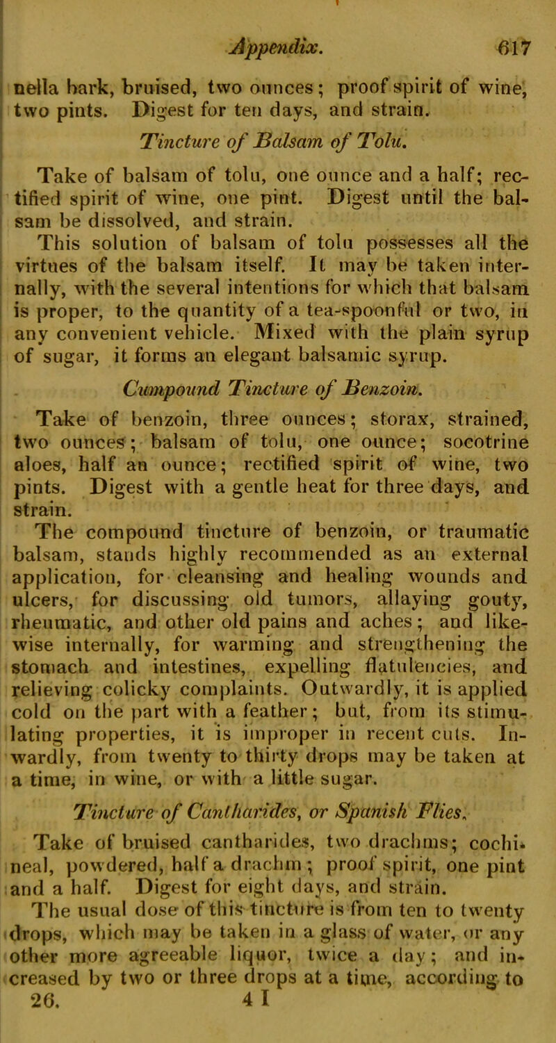 nella hark, bruised, two ounces; proof spirit of wine, two pints. Digest for ten days, and strain. Tincture of Balsam of Tolu. Take of balsam of tolu, one ounce and a half; rec- tified spirit of wine, one pint. Digest until the bal- sam be dissolved, and strain. This solution of balsam of tolu possesses all the virtues of the balsam itself. It may be taken inter- nally, with the several intentions for which that balsam is proper, to the quantity of a tea-spoonful or two, in any convenient vehicle. Mixed with the plain syrup of sugar, it forms an elegant balsamic syrup. Cumpound Tincture of Benzoin. Take of benzoin, three ounces; storax, strained, two ounces; balsam of tolu, one ounce; socotrine aloes, half an ounce; rectified spirit of wine, two pints. Digest with a gentle heat for three days, and strain. The compound tincture of benzoin, or traumatic balsam, stands highly recommended as an external application, for cleansing and healing wounds and ulcers, for discussing old tumors, allaying gouty, rheumatic, and other old pains and aches; and like- wise internally, for warming and strengthening the stomach and intestines, expelling flatulencies, and relieving colicky complaints. Outwardly, it is applied cold on the part with a feather; but, from its stimu- lating properties, it is improper in recent cuts. In- wardly, from twenty to thirty drops may be taken at a time, in wine, or with a little sugar. Tincture of Cantharides, or Spanish Flies, Take of bruised cantharides, two drachms; cochi* neal, powdered, half a drachm ; proof spirit, one pint and a half. Digest for eight days, and strain. The usual dose of this tincture is from ten to twenty drops, which may be taken in a glass of water, or any other more agreeable liquor, twice a day; and in- creased by two or three drops at a time, according to 26. 4 I