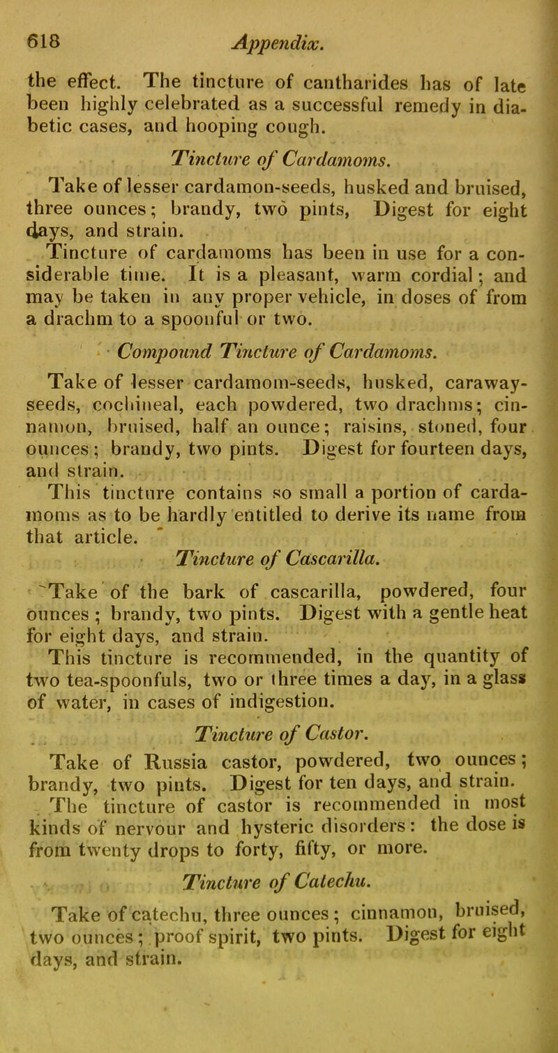 the effect. The tincture of cantharides has of late been highly celebrated as a successful remedy in dia- betic cases, and hooping cough. 'Tincture of Cardamoms. Take of lesser cardamon-seeds, husked and bruised, three ounces; brandy, two pints, Digest for eight clays, and strain. Tincture of cardamoms has been in use for a con- siderable time. It is a pleasant, warm cordial; and may be taken in any proper vehicle, in doses of from a drachm to a spoonful or two. Compound Tincture of Cardamoms. Take of lesser cardamom-seeds, husked, caraway- seeds, cocllineal, each powdered, two drachms; cin- namon, bruised, half an ounce; raisins, stoned, four ounces; brandy, two pints. Digest for fourteen days, and strain. This tincture contains so small a portion of carda- moms as to be hardly entitled to derive its name from that article. Tincture of Cascarilla. Take of the bark of cascarilla, powdered, four ounces ; brandy, two pints. Digest with a gentle heat for eight days, and strain. This tincture is recommended, in the quantity of two tea-spoonfuls, two or three times a day, in a glass of water, in cases of indigestion. Tincture of Castor. Take of Russia castor, powdered, two ounces; brandy, two pints. Digest for ten days, and strain. The tincture of castor is recommended in most kinds of nervour and hysteric disorders: the dose is from twenty drops to forty, fifty, or more. Tincture of Catechu. Take of catechu, three ounces ; cinnamon, bruised, two ounces; proof spirit, two pints. Digest for eight days, and strain.