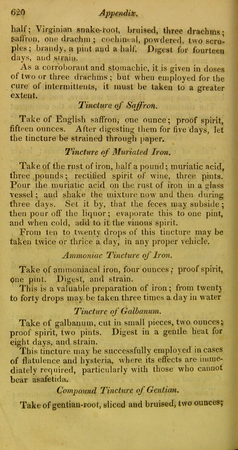 half; Virginian snake-root, bruised, three drachms; Saffron, one drachm ; cochineal, powdered, two scru- ples; brandy, a pint and a half. Digest for fourteen days, and si rain. As a corroborant and stomachic, it is given in doses of two or three drachms; but when employed for the cure of intermittents, it must be taken to a greater extent. Tincture of Saffron. Take of English saffron; one ounce; proof spirit, fifteen ounces. After digesting them for five days, let the tincture be strained through paper. Tincture of Muriated Iron. Take of the rust of iron, half a pound; muriatic acid, three pounds; rectified spirit of wine, three pints. Pour the muriatic acid on the rust of iron in a glass vessel; and shake the mixture now and then during three days. Set it by, that the feces may subside; then pour off the liquor; evaporate this to one pint, and when cold, add to it the vinous spirit. From ten to twenty drops of this tincture may be taken twice or thrice a day, in any proper vehicle. Ammoniac Tincture of Iron. Take of ammoniacal iron, four ounces; proof spirit, one pint. Digest, and strain. This is a valuable preparation of iron; from twenty to forty drops may be taken three times a day in water Tincture of Galbanum. Take of galbanum, cut in small pieces, two ounces; proof spirit, two pints. Digest in a gentle heat for eight days, and strain. This tincture may be successfully employed incases of flatulence and hysteria, where its effects are imme- diately required, particularly with those who cannot bear asafetida. Compound Tincture of Gentian. Take of gentian-root, sliced and bruised, two ounces;