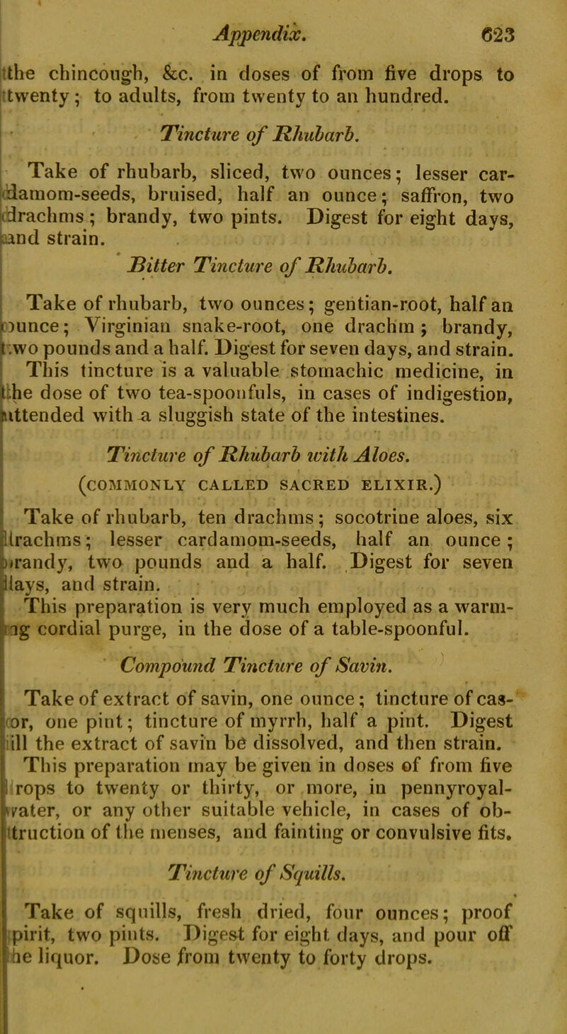 the chincough, &c. in closes of from five drops to twenty; to adults, from twenty to an hundred. . T * Tincture of Rhubarb. Take of rhubarb, sliced, two ounces; lesser car- damom-seeds, bruised, half an ounce; saffron, two (drachms; brandy, two pints. Digest for eight days, and strain. Ritter Tincture of Rhubarb. Take of rhubarb, two ounces; gentian-root, half an aunce; Virginian snake-root, one drachm; brandy, ;wo pounds and a half. Digest for seven days, and strain. This tincture is a valuable stomachic medicine, in t.;he dose of two tea-spoonfuls, in cases of indigestion, mttended with a sluggish state of the intestines. Tincture of Rhubarb ivith Aloes. (commonly called sacred elixir. ) Take of rhubarb, ten drachms; socotrine aloes, six Urachms; lesser cardamom-seeds, half an ounce; inrandy, two pounds and a half. Digest for seven ilays, and strain. This preparation is very much employed as a warni- ng cordial purge, in the dose of a table-spoonful. Compound Tincture of Savin. Take of extract of savin, one ounce; tincture of cas- or, one pint; tincture of myrrh, half a pint. Digest ill the extract of savin be dissolved, and then strain. This preparation may be given in doses of from five rops to twenty or thirty, or more, in pennyroyal- ^ater, or any other suitable vehicle, in cases of ob- truction of the menses, and fainting or convulsive fits. Tincture of Squills. Take of squills, fresh dried, four ounces; proof pirit, two pints. Digest for eight days, and pour off fie liquor. Dose from twenty to forty drops.