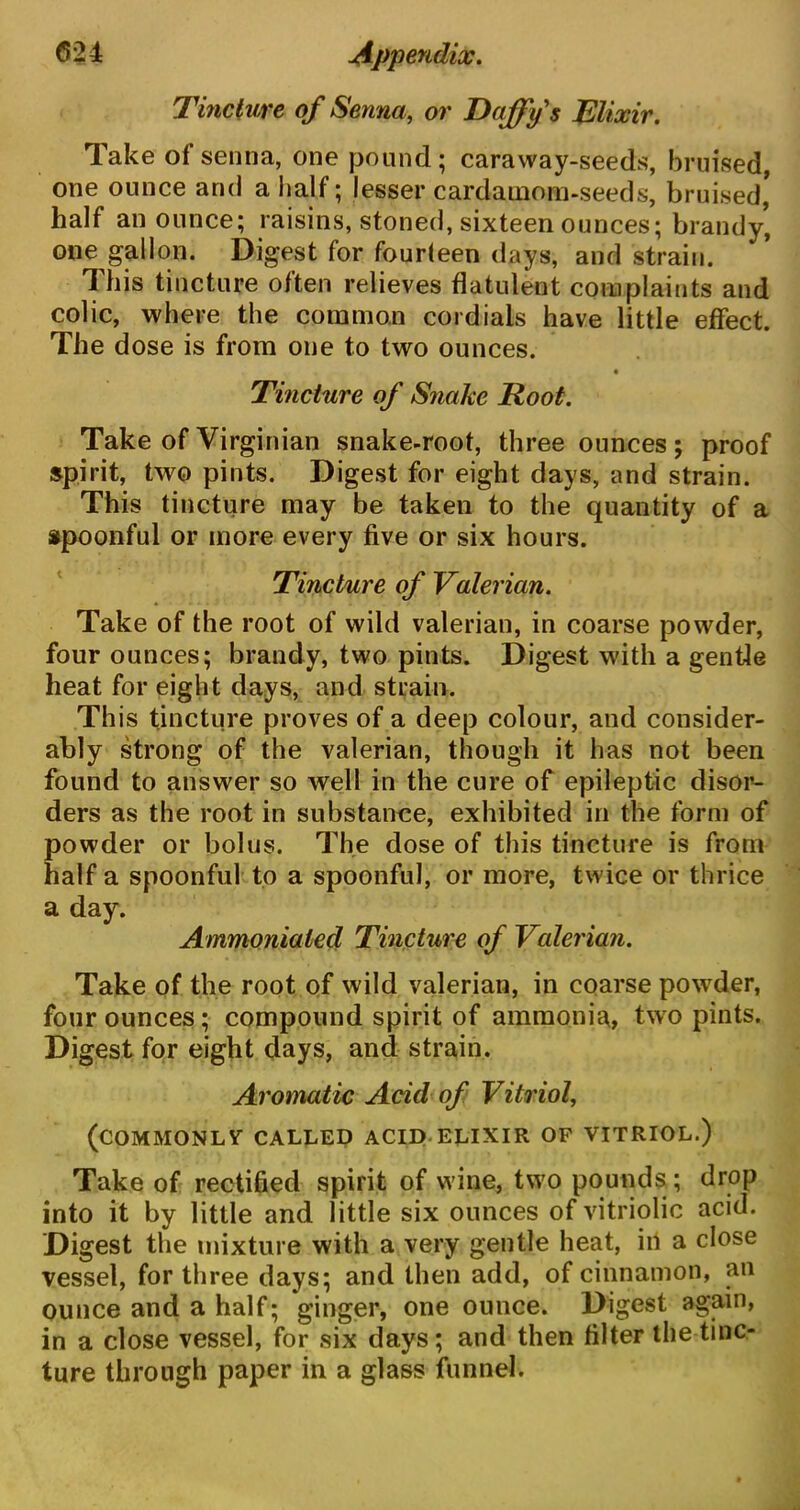 Tincture of Senna, or Daffy's Elixir. Take of senna, one pound; caraway-seeds, bruised, one ounce and a half; lesser cardamom-seeds, bruised* half an ounce; raisins, stoned, sixteen ounces; brandy, one gallon. Digest for fourteen days, and strain. This tincture often relieves flatulent complaints and colic, where the common cordials have little effect. The dose is from one to two ounces. Tincture of Snake Root. Take of Virginian snake-root, three ounces; proof spirit, two pints. Digest for eight days, and strain. This tincture may be taken to the quantity of a spoonful or more every five or six hours. Tincture of Valerian. Take of the root of wild valerian, in coarse powder, four ounces; brandy, two pints. Digest with a gentle heat for eight days, and strain. This tincture proves of a deep colour, and consider- ably strong of the valerian, though it has not been found to answer so well in the cure of epileptic disor- ders as the root in substance, exhibited in the form of powder or bolus. The dose of this tincture is from half a spoonful to a spoonful, or more, twice or thrice a day. Ammoniated Tincture of Valerian. Take of the root of wild valerian, in coarse powder, four ounces; compound spirit of ammonia, two pints. Dig est for eight days, and strain. Aromatic Acid of Vitriol, (commonly called acid elixir of vitriol.) Take of rectified spirit of wine, two pounds ; drop into it by little and little six ounces of vitriolic acid. Dig est the mixture with a very gentle heat, ill a close vessel, for three days; and then add, of cinnamon, an ounce and a half; ginger, one ounce. Digest again, in a close vessel, for six days; and then filter the tinc- ture through paper in a glass funnel.