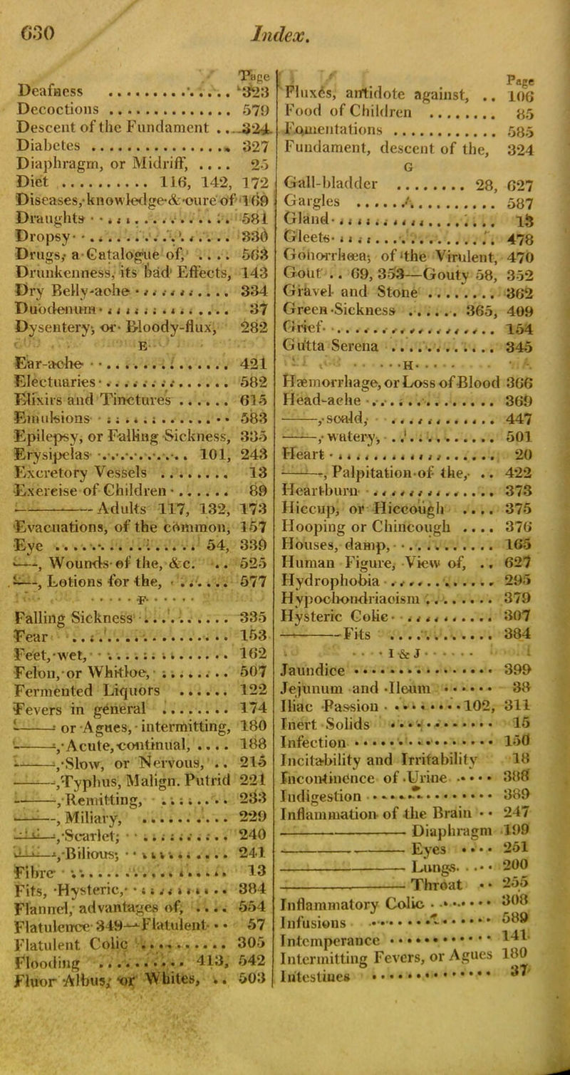 Deafness ' l£fe3 Decoctions 579 Descent of the Fundament . ...324. Diabetes 327 Diaphragm, or Midriff, .... 25 Diet 116, 142, 172 Diseases,-knowledge*&*oure of 169 Draughts • •. 581 Dropsy - • 330 Drugs,- a Catalogue of, .... 563 Drunkenness, its bad Effects, 143 Dry BeHy-aohe * * . 334 Duodenum* 37 Dysentery-, or- B-loody-flux, 282 E Ear-ache- • • 421 Electuaries 582 Elixirs and Tinctures 615 Emulsions • • 583 Epilepsy, or Falling Sickness, 335 Erysipelas . 101, 243 Excretory Vessels 13 -Exercise of Children • 89 Adults 117, 132, 173 Evacuations, of the common, 157 Eve •• 1 54, 339 >—, Wounds-of the, &c. .. 525 . ——, Lotions for the, - ...... 577 -F Falling Sickness 335 f' ear .* 153 ini '■< ■ . Page Fluxes, antidote against, .. 106 Food of Children 85 Fomentations 585 Fundament, descent of the, 324 G Gall-bladder 28, 627 Gargles /. 587 Gland-* t ti.i * 4 n ........ 13 Gleets- n , i 478 Gonorrhoea-, of ‘the Virulent, 470 Gout .. 69, 353—Gouty 58, 352 Gravel- and Stone * 362 Green-Sickness 365, 409 Gltef* 14144444.4.. 154 Gu'tta Serena 345 h-•• - Haemorrhage, or Loss of Blood 366 Head-aehe 369 soa-ld,- ... t n ...... 447 • ,- watery, 501 Heart 20 -——, Palpitation-of the,- .. 422 Heartburn .............. 373 Hiccup] or Hiccough .... 375 Flooping or Chincough .... 376 Houses, damp, • 165 Human Figure, View of, .. 627 Hydrophobia 295 Hypochondriaoism 379 Hysteric Colic • .......... 307 — Fits 384 Feet/wet, 162 Felon, or Whkloe, ;....... 507 Fermented Liquors 122 Fevers in general 174 - * or Agues, - intermitting, 180 yAcute,-continual, .... 188 I ySlmv, or Nervous, .. 215 ——-/Typhus, Malign. Putrid 221 -/Remitting, 233 ——, Miliary, 229 ■■: ti—y Scarlet; • • 240 Bilious*, • • v i v 241 Fibre- ; ..... i..... 13 Fits, -Hysteric,- 384 Flannel, advantages of, .... 554 Flatulence-349-k-*-Flat;ulent- • • 57 Flatulent Colic 305 Flooding 413, 542 Fluor-Albus; *or Whites, .. 503 • I-& J Jaundice 399 Jejunum and -Ileum 38 Iliac -Passion 102, 311 Inert Solids .*••• 15 Infection 150 Incitability and Irritability 18 Incontinence of .Urine 388 Indigestion **•*»-•• 389 Inflammation of the Brain • • 247 Diaphragm 199 Eyes • • • • 251 Lungs 200 ——— Thmat • • 255 Inflammatory Colic • 008 Infusions- * ^89 Intemperance ^41 Intermitting Fevers, or Agues 180 Intestines