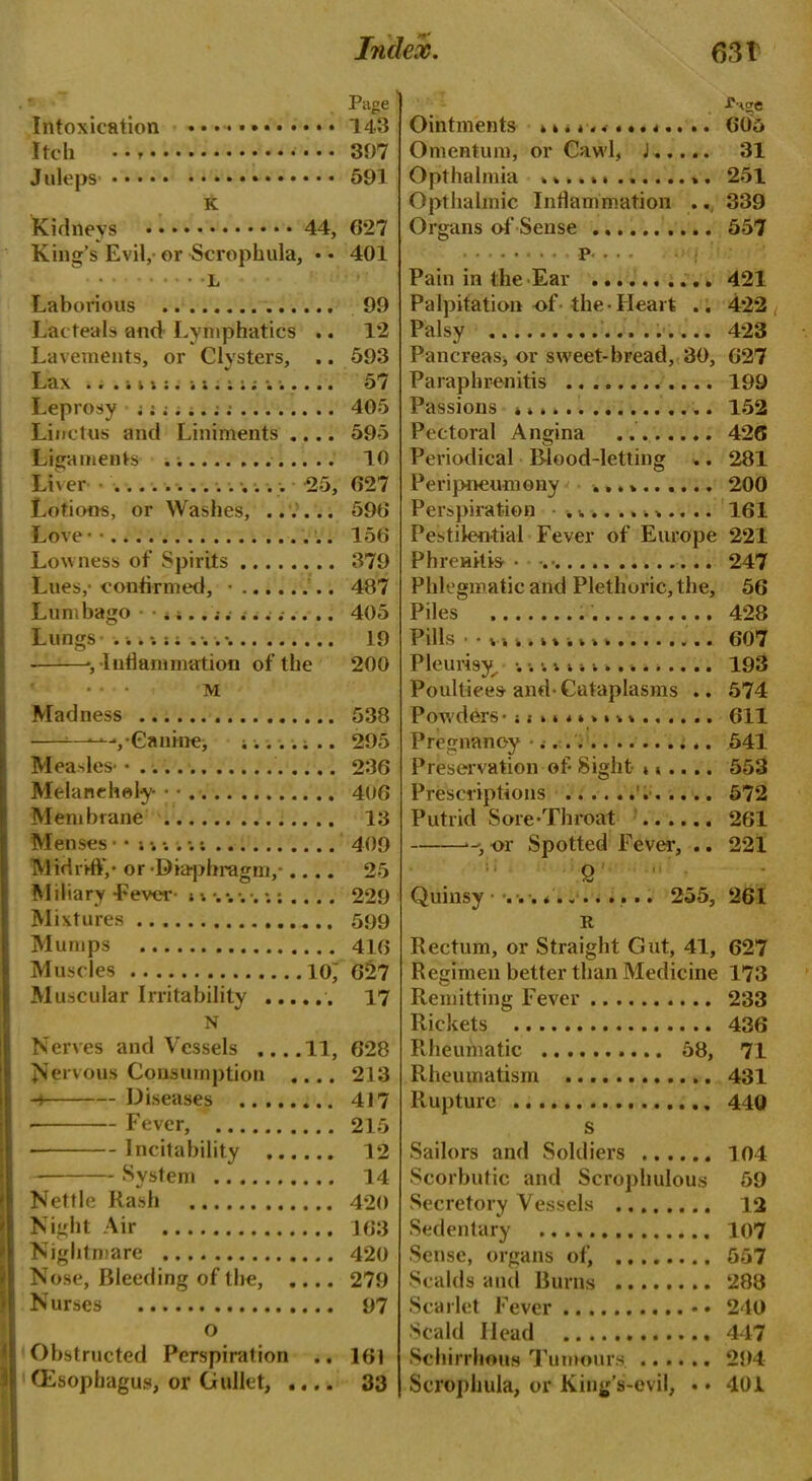 Page Intoxication 143 Itch * • • • 397 Juleps 591 K Kidneys 44, 627 King’s Evil, or Scrophula, • • 401 L Laboinous 99 Lac teals and Lymphatics .. 12 Lavements, or Clysters, .. 593 Lax ... i v •• i . i . 57 Leprosy 405 Linetus and Liniments .... 595 Ligaments 10 Liver 25, 627 Lotions, or Washes, ...... 596 Love • ■ 156 Lowness of Spirits 379 Lues,- confirmed, ■ 487 Lumbago .;.. s......... 405 Lungs 19 -, Inflammation of the 200 ... m Madness 538 Canine, 295 Measles-.. 236 Melancholy • • 406 Membrane 13 Menses 409 Midriff,- or -Diaphragm,- 25 M iliary -Fever n . 229 Mixtures 599 Mumps 416 Muscles 10 627 Muscular Irritability 17 N Nerves and Vessels ....11, 628 Nervous Consumption .... 213 -s Diseases 417 • Fever, 215 Incitability 12 System 14 Nettle Rash 420 Night Air 163 Nightmare 420 Nose, Bleeding of the, .... 279 N urses 97 o Obstructed Perspiration .. 161 (Esophagus, or Gullet, .... 33 - . Ointments 605 Omentum, or Cawl, J 31 Opthalmia 251 Opthalmic Inflammation .. 339 Organs of Sense 557 . P. .. . j Pain in the Ear 421 Palpitation of the Heart .. 422 Palsy ...... 423 Pancreas, or sweet-bread, 30, 627 Paraphrenitis 199 Passions 152 Pectoral Angina 426 Periodical Blood-letting .. 281 Peripneumony 200 Perspiration ............ 161 Pestilential Fever of Europe 221 PhreHttis • 247 Phlegmatic and Plethoric, the, 56 Piles 428 Pills 607 Pleurisy^ 1............ 193 Poultices and-Cataplasms .. 574 Powders- it........ 611 Pregnancy 541 Preservation of Sight ...... 553 Prescriptions 572 Putrid Sore-Throat 261 or Spotted Fever, .. 221 Quinsy ... * 255, 261 It Rectum, or Straight Gut, 41, 627 Regimen better than Medicine 173 Remitting Fever 233 Rickets 436 Rheumatic 58, 71 Rheumatism 431 Rupture 440 s Sailors and Soldiers 104 Scorbutic and Scropliulous 59 Secretory Vessels 12 Sedentary 107 Sense, organs of, 557 Scalds and Burns 288 Scarlet Fever • • 240 Scald Head 447 Schirrhous Tumours. 294 Scrophula, or King’s-evil, .. 401