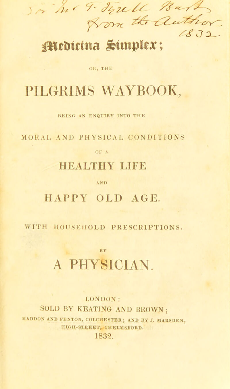 J - y ^ /lv ' C/- Y^2Ty?t 7$6~ //JX. ittcimtna Simplex; OK, THE PILGRIMS WAYBOOK, BEING AN ENQUIRY INTO THE MORAL AND PHYSICAL CONDITIONS OF A HEALTHY LIFE AND HAPPY OLD AGE. WITH HOUSEHOLD PRESCRIPTIONS. BY A PHYSICIAN. LONDON: SOLD BY KEATING AND BROWN ; HADDON AND FENTON, COLCHESTER; AND BY J. MAUSDEN, mOlI-STREET* CHELMSFORD. 1832.