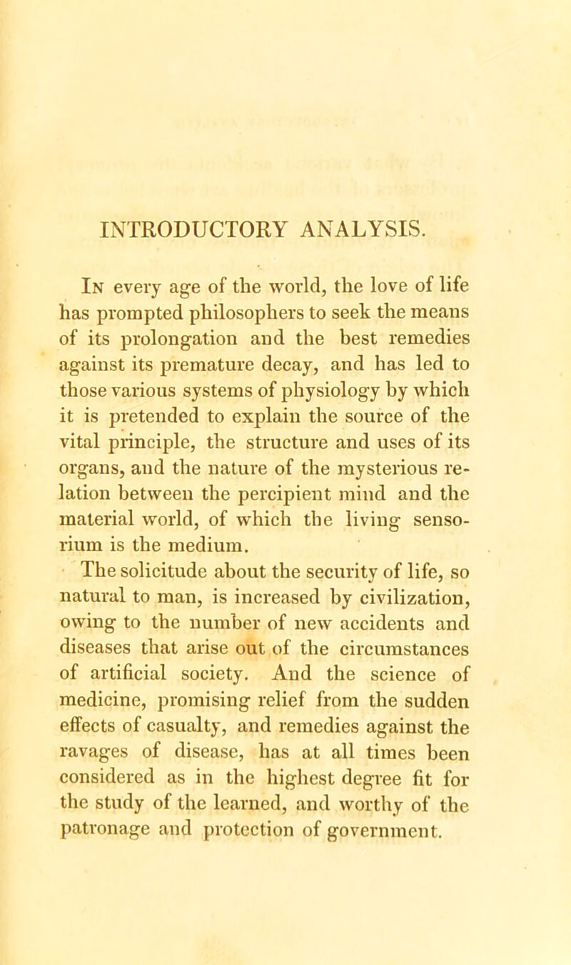 INTRODUCTORY ANALYSIS. In every age of the world, the love of life has prompted philosophers to seek the means of its prolongation and the best remedies against its premature decay, and has led to those various systems of physiology by which it is pretended to explain the source of the vital principle, the structure and uses of its organs, and the nature of the mysterious re- lation between the percipient mind and the material world, of which the living senso- rium is the medium. The solicitude about the security of life, so natural to man, is increased by civilization, owing to the number of new accidents and diseases that arise out of the circumstances of artificial society. And the science of medicine, promising relief from the sudden effects of casualty, and remedies against the ravages of disease, has at all times been considered as in the highest degree fit for the study of the learned, and worthy of the patronage and protection of government.
