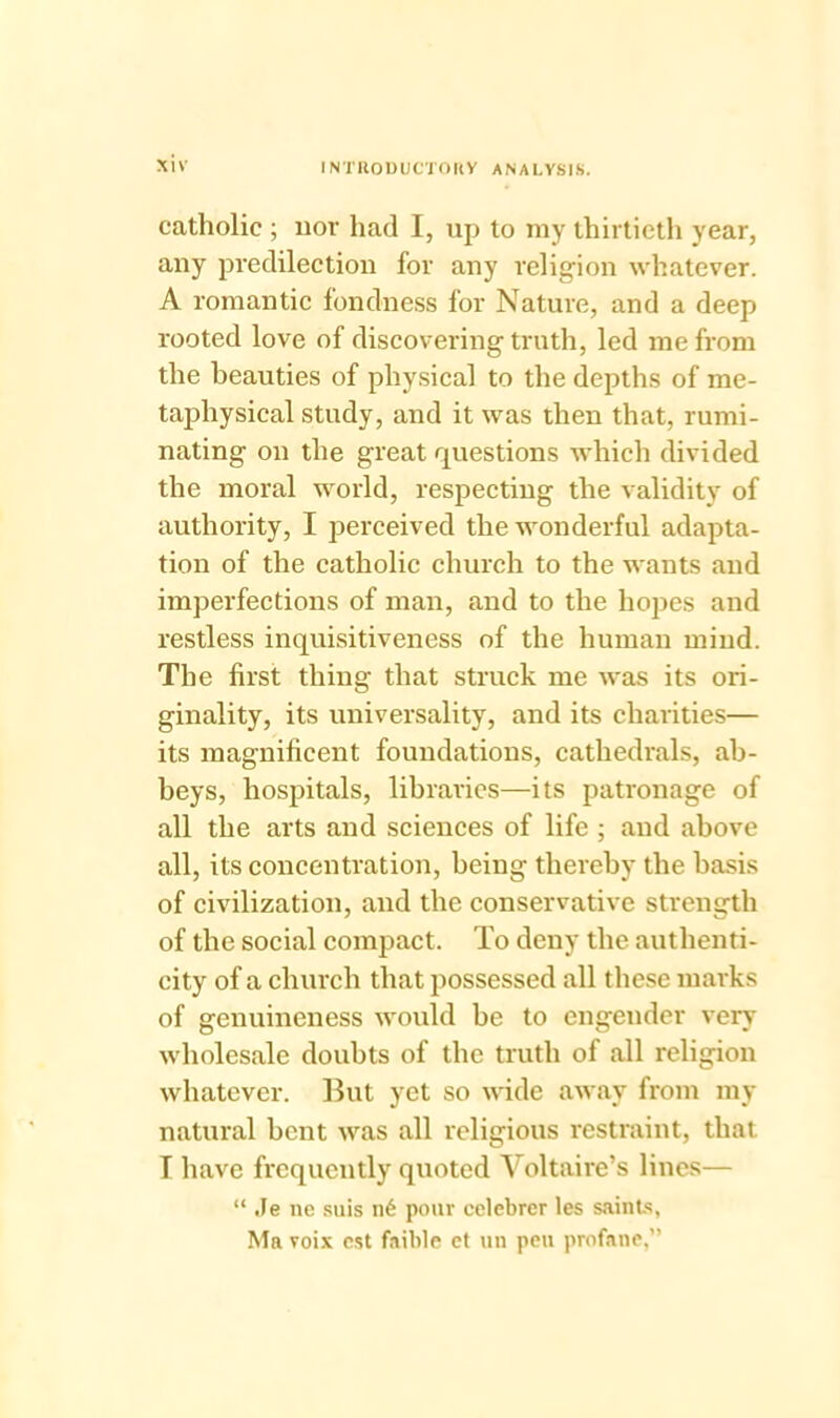 catholic ; nor had I, up to my thirtieth year, any predilection for any religion whatever. A romantic fondness for Nature, and a deep rooted love of discovering truth, led me from the beauties of physical to the depths of me- taphysical study, and it was then that, rumi- nating on the great questions which divided the moral world, respecting the validity of authority, I perceived the wonderful adapta- tion of the catholic church to the wants and imperfections of man, and to the hopes and restless inquisitiveness of the human mind. The first thing that struck me was its ori- ginality, its universality, and its charities— its magnificent foundations, cathedrals, ab- beys, hospitals, libraries—its patronage of all the arts and sciences of life ; and above all, its concentration, being thereby the basis of civilization, and the conservative strength of the social compact. To deny the authenti- city of a church that possessed all these marks of genuineness would be to engender very wholesale doubts of the truth of all religion whatever. But yet so wide away from my natural bent was all religious restraint, that T have frequently quoted Voltaire’s lines— “ Je ne suis n6 pour celebrer les saints, Ma voix cst faible et uu pen profane,”