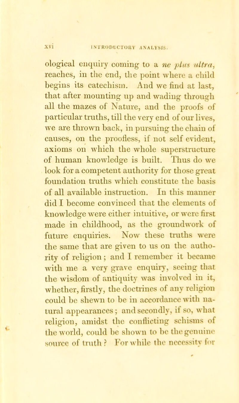 XV I N 1 RODtlCTORv ANALYSIS. ological enquiry coming to a ne plus ultra, reaches, in the end, the point where a child begins its catechism. And we find at last, that after mounting up and wading through all the mazes of Nature, and the proofs of particular truths, till the very end of our lives, we are thrown hack, in pursuing the chain of causes, on the proofless, if not self evident, axioms on which the whole superstructure of human knowledge is built. Thus do we look for a competent authority for those great foundation truths which constitute the basis of all available instruction. In this manner did I become convinced that the elements of knowledge were either intuitive, or were first made in childhood, as the groundwork of future enquiries. Now these truths were the same that are given to us on the autho- rity of religion ; and I remember it became with me a very grave enquiry, seeing that the wisdom of antiquity was involved in it, whether, firstly, the doctrines of any religion could be shewn to he in accordance with na- tural appearances; and secondly, if so, what religion, amidst the conflicting schisms of the world, could be shown to he the genuine source of truth ? For while the necessity for