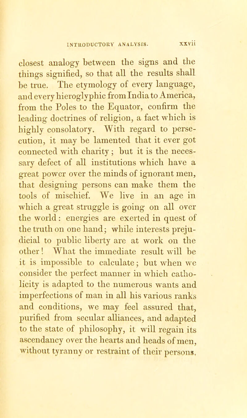 closest analogy between the signs and the things signified, so that all the results shall he true. The etymology of every language, and every hieroglyphic from India to America, from the Poles to the Equator, confirm the leading doctrines of religion, a fact which is highly consolatory. With regard to perse- cution, it may be lamented that it ever got connected with charity ; but it is the neces- sary defect of all institutions which have a great power over the minds of ignorant men, that designing persons can make them the tools of mischief. We live in an age in which a great struggle is going on all over the world: energies are exerted in quest of the truth on one hand; while interests preju- dicial to public liberty are at work on the other! What the immediate result will be it is impossible to calculate; but when we consider the perfect manner in which catho- licity is adapted to the numerous wants and imperfections of man in all his various ranks and conditions, we may feel assured that, purified from secular alliances, and adapted to the state of philosophy, it will regain its ascendancy over the hearts and heads of men, without tyranny or restraint of their persons.