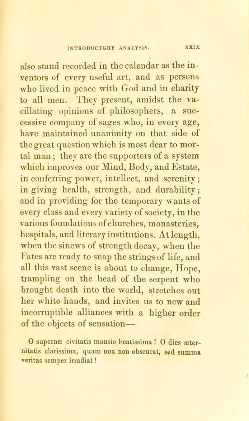 also stand recorded in the calendar as the in- ventors of every useful art, and as persons who lived in peace with God and in charity to all men. They present, amidst the va- cillating opinions of philosophers, a suc- cessive company of sages who, in every age, have maintained unanimity on that side of the great question which is most dear to mor- tal man ; they are the supporters of a system which improves our Mind, Body, and Estate, in conferring power, intellect, and serenity ; in giving health, strength, and durability; and in providing for the temporary wants of every class and every variety of society, in the various foundations of churches, monasteries, hospitals, and literary institutions. At length, when the sinews of strength decay, when the Fates are ready to snap the strings of life, and all this vast scene is about to change, Hope, trampling on the head of the serpent who brought death into the world, stretches out her white hands, and invites us to new and incorruptible alliances with a higher order of the objects of sensation— 0 supernse civitatis mansio beatissima! 0 dies seter- nitatis clarissima, quara nox non obscurat, sed summa veritas semper irradiat!