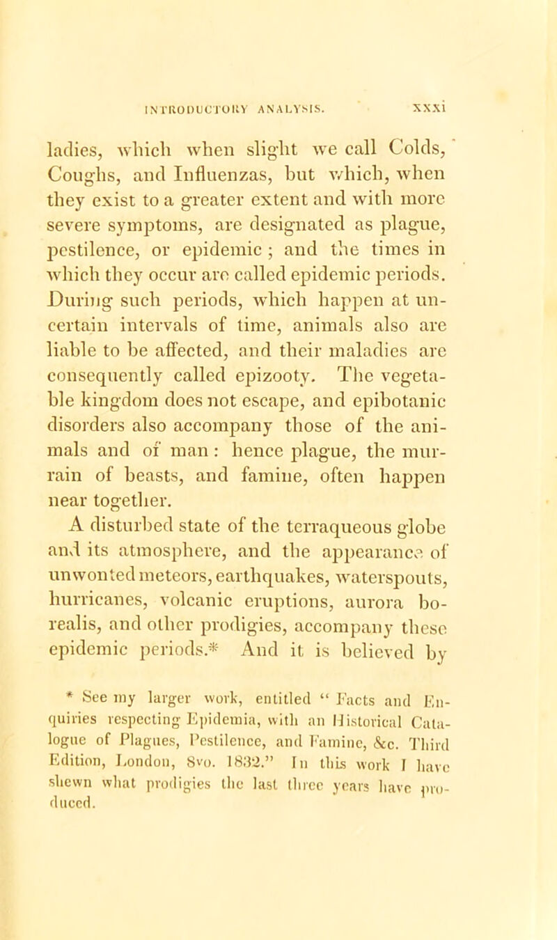 ladies, which when slight we call Colds, Coughs, and Influenzas, but which, when they exist to a greater extent and with more severe symptoms, are designated as plague, pestilence, or epidemic ; and the times in which they occur are called epidemic periods. During such periods, which happen at un- certain intervals of time, animals also are liable to be affected, and their maladies are consequently called epizooty. The vegeta- ble kingdom does not escape, and epibotanic disorders also accompany those of the ani- mals and of man : hence plague, the mur- rain of beasts, and famine, often happen near together. A disturbed state of the terraqueous globe and its atmosphere, and the appearance of unwonted meteors, earthquakes, waterspouts, hurricanes, volcanic eruptions, aurora bo- realis, and other prodigies, accompany these epidemic periods* And it is believed by * See my larger work, entitled “ Facts and En- quiries respecting Epidemia, with an Historical Cata- logue of Plagues, Pestilence, and Famine, &c. Third Edition, London, Svo. 1832.” In this work I have shewn what prodigies the last three years have pro- duced.