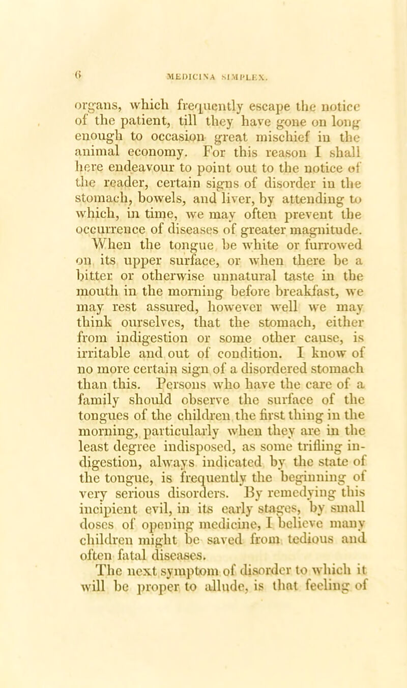 (! organs, which frequently escape the notice of the patient, till they have gone on long enough to occasion great mischief in the animal economy. For this reason I shall here endeavour to point out to the notice of the reader, certain signs of disorder in the stomach, bowels, and liver, by attending to which, in time, we may often prevent the occurrence of diseases of greater magnitude. When the tongue be white or furrowed on its upper surface, or when there be a bitter or otherwise unnatural taste in the mouth in the morning before breakfast, we may rest assured, however well we may think ourselves, that the stomach, either from indigestion or some other cause, is irritable and out of condition. I know of no more certain sign of a disordered stomach than this. Persons who have the care of a family should observe the surface of the tongues of the children the first thing in the morning, particularly when they are in the least degree indisposed, as some trifling in- digestion, always indicated by the state of the tongue, is frequently the beginning of very serious disorders. By remedying this incipient evil, in its early stages, by small doses of opening medicine, I believe many children might be saved from tedious and often fatal diseases. The next symptom of disorder to which it will be proper to allude, is that feeling of