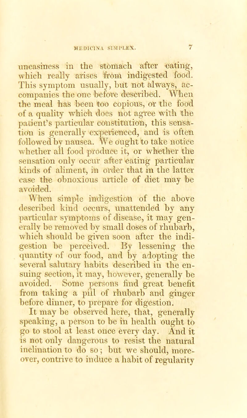 uneasiness in the stomach after eating, which really arises from indigested food. This symptom usually, hut not always, ac- companies the one before described. When the meal has been too copious, or the food of a quality which does not agree with the patient’s particular constitution, this sensa- tion is generally experienced, and is often followed by nausea. We ought to take notice whether all food produce it, or whether the sensation only occur after eating particular kinds of aliment, in order that in the latter- case the obnoxious article of diet may be avoided. When simple indigestion of the above described kind occurs, unattended by any particular symptoms of disease, it may gen- erally be removed by small doses of rhubarb, which should be given soon after the indi- gestion be perceived. By lessening the quantity of our food, and by adopting the several salutary habits described in the en- suing section, it may, however, generally be avoided. Some persons find great benefit from taking a pill of rhubarb and ginger before dinner, to prepare for digestion. It may be observed here, that, generally speaking, a person to be in health ought to go to stool at least once every day. And it is not oidy dangerous to resist the natural inclination to do so; but we should, more- over, contrive to induce a habit of regularity