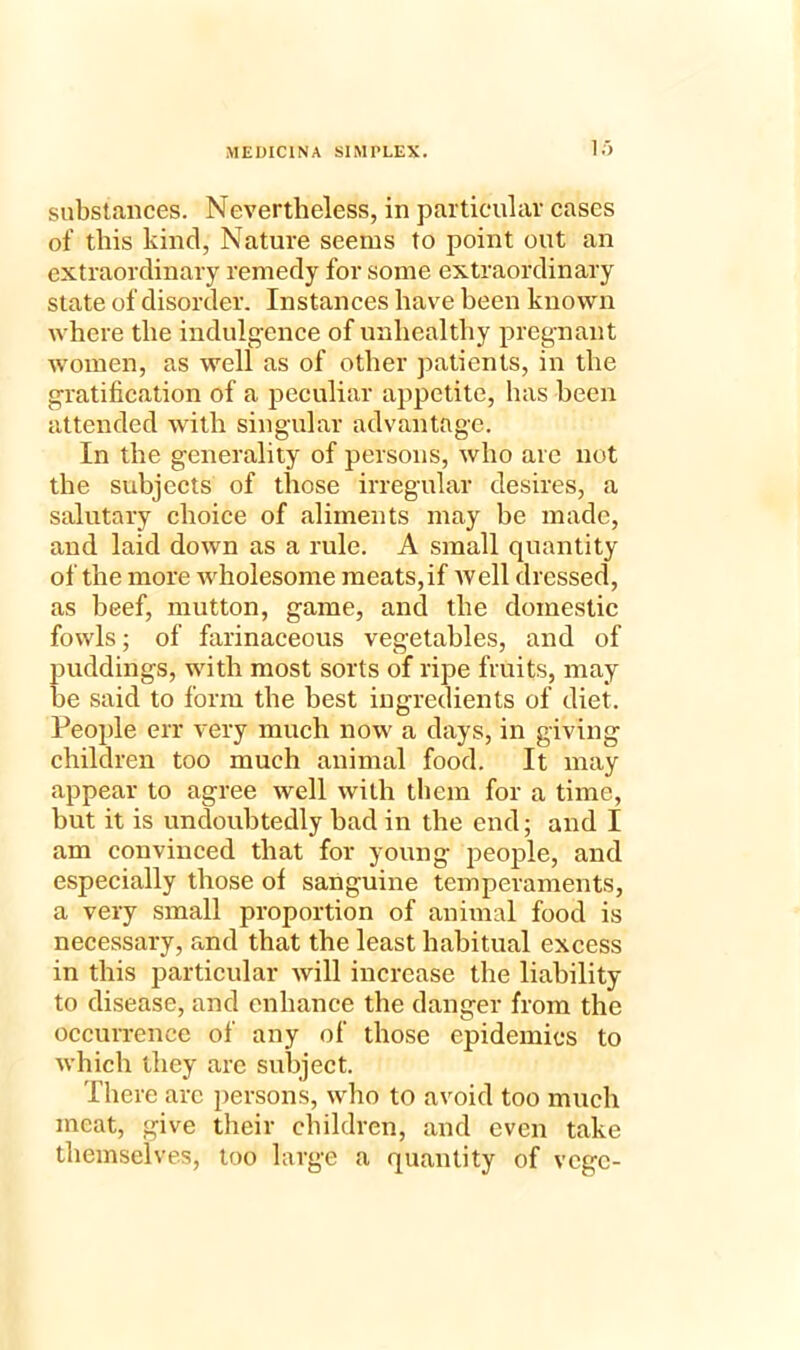 lo substances. Nevertheless, in particular cases of this kind, Nature seems to point out an extraordinary remedy for some extraordinary state of disorder. Instances have been known where the indulgence of unhealthy pregnant women, as well as of other patients, in the gratification of a peculiar appetite, has been attended with singular advantage. In the generality of persons, who are not the subjects of those irregular desires, a salutary choice of aliments may be made, and laid down as a rule. A small quantity of the more wholesome meats, if well dressed, as beef, mutton, game, and the domestic fowls; of farinaceous vegetables, and of puddings, with most sorts of ripe fruits, may be said to form the best ingredients of diet. People err very much now a days, in giving children too much animal food. It may appear to agree well with them for a time, but it is undoubtedly bad in the end; and I am convinced that for young people, and especially those of sanguine temperaments, a very small proportion of animal food is necessary, and that the least habitual excess in this particular will increase the liability to disease, and enhance the danger from the occurrence of any of those epidemics to which they arc subject. There arc persons, who to avoid too much meat, give their children, and even take themselves, too large a quantity of vcgc-