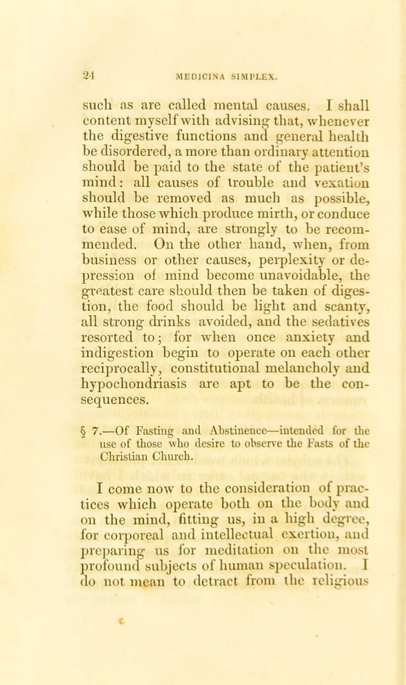 such as arc called mental causes. I shall content myself with advising that, whenever the digestive functions and general health be disordered, a more than ordinary attention should be paid to the state of the patient’s mind: all causes of trouble and vexation should be removed as much as possible, while those which produce mirth, or conduce to ease of mind, are strongly to be recom- mended. On the other hand, when, from business or other causes, perplexity or de- pression of mind become unavoidable, the greatest care should then be taken of diges- tion, the food should be light and scanty, all strong drinks avoided, and the sedatives resorted to; for when once anxiety and indigestion begin to operate on each other reciprocally, constitutional melancholy and hypochondriasis are apt to be the con- sequences. § 7.—Of Fasting and Abstinence—intended for the use of those who desire to observe the Fasts of the Christian Church. I come now to the consideration of prac- tices which operate both on the body and on the mind, fitting us, in a high degree, for corporeal and intellectual exertion, and preparing us for meditation on the most profound subjects of human speculation. I do not mean to detract from the religious