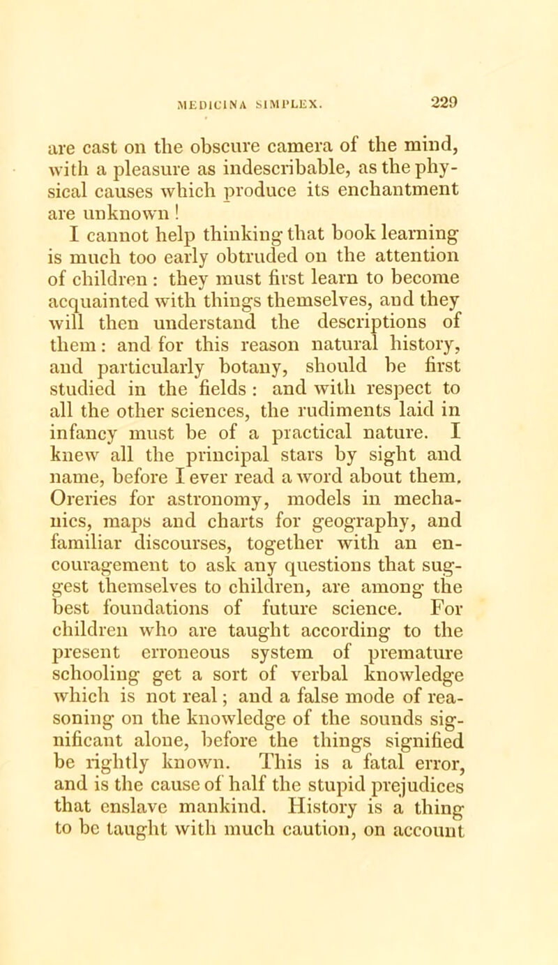 are cast on tlie obscure camera of the mind, with a pleasure as indescribable, as the phy- sical causes which produce its enchantment are unknown! I cannot help thinking that book learning is much too early obtruded on the attention of children : they must first learn to become acquainted with things themselves, and they will then understand the descriptions of them: and for this reason natural history, and particularly botany, should he first studied in the fields : and with respect to all the other sciences, the rudiments laid in infancy must be of a practical nature. I knew all the principal stars by sight and name, before I ever read a word about them. Oreries for astronomy, models in mecha- nics, maps and charts for geography, and familiar discourses, together with an en- couragement to ask any questions that sug- gest themselves to children, are among the best foundations of future science. For children who are taught according to the present erroneous system of premature schooling get a sort of verbal knowledge which is not real; and a false mode of rea- soning on the knowledge of the sounds sig- nificant alone, before the things signified be rightly known. This is a fatal error, and is the cause of half the stupid prejudices that enslave mankind. History is a thing to he taught with much caution, on account