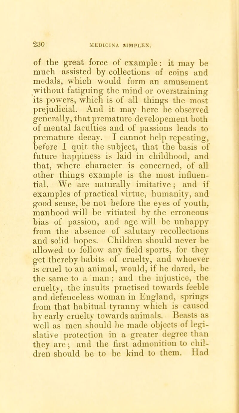 of the great force of example: it may be much assisted by collections of coins and medals, which would form an amusement without fatiguing the mind or overstraining its powers, which is of all things the most prejudicial. And it may here be observed generally, that premature developement both of mental faculties and of passions leads to premature decay. I cannot help repeating, iDefore I quit the subject, that the basis of future happiness is laid in childhood, and that, where character is concerned, of all other things example is the most influen- tial. We are naturally imitative; and if examples of practical virtue, humanity, and good sense, he not before the eyes of youth, manhood will be vitiated by the erroneous bias of passion, and age will be unhappy from the absence of salutary recollections and solid hopes. Children should never be allowed to follow any held sports, for they get thereby habits of cruelty, and whoever is cruel to an animal, would, if he dared, be the same to a man; and the injustice, the cruelty, the insults practised towards feeble and defenceless woman in England, springs from that habitual tyranny which is caused by early cruelty towards animals. Beasts as well as men should be made objects of legi- slative protection in a greater degree than they are; and the first admonition to chil- dren should be to be kind to them. Had