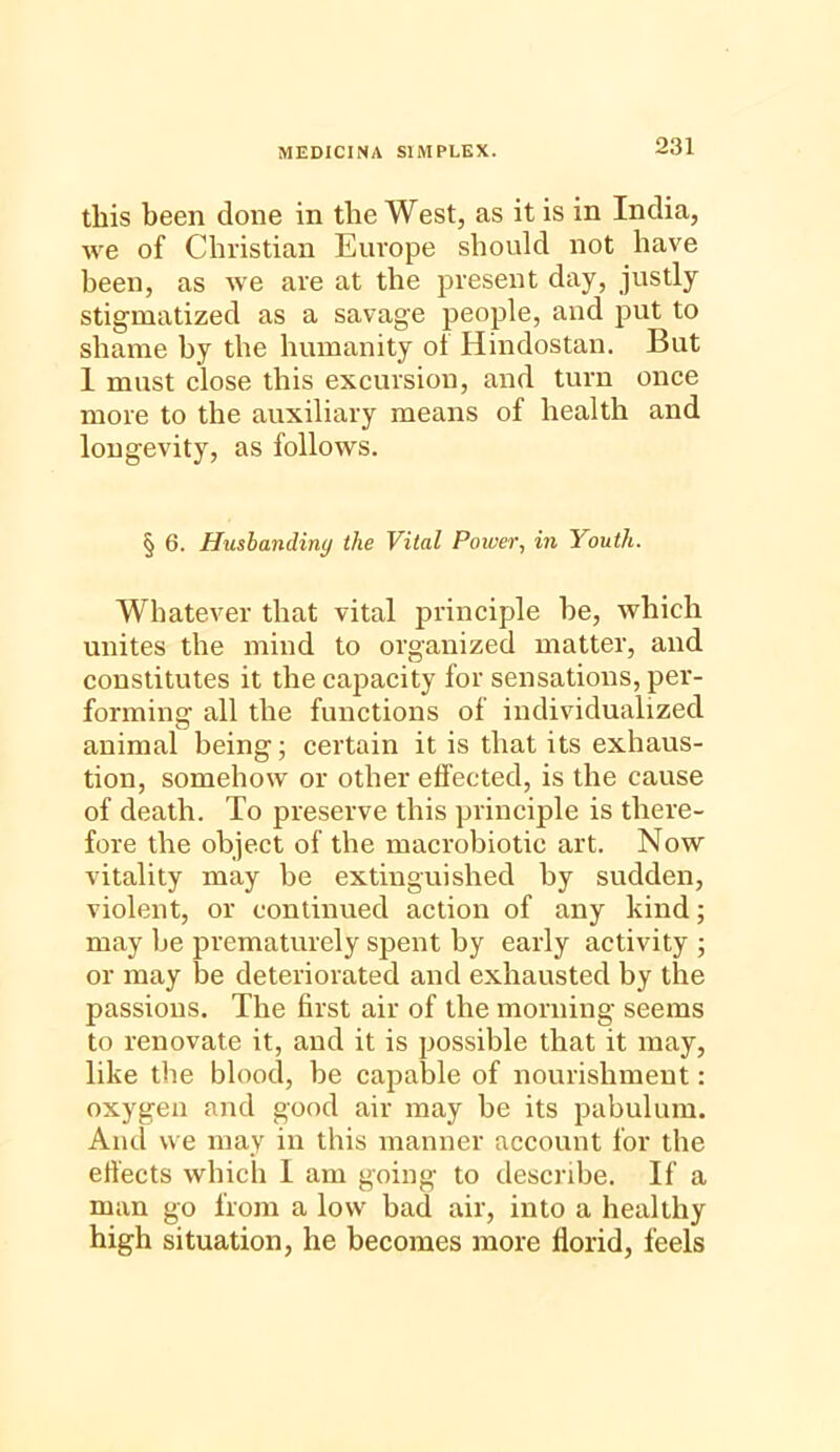 this been done in the West, as it is in India, we of Christian Europe should not have been, as we are at the present day, justly stigmatized as a savage people, and put to shame by the humanity of Hindostan. But I must close this excursion, and turn once more to the auxiliary means of health and longevity, as follows. § 6. Husbanding the Vital Power, in youth. Whatever that vital principle be, which unites the mind to organized matter, and constitutes it the capacity for sensations, per- forming all the functions of individualized animal being; certain it is that its exhaus- tion, somehow or other effected, is the cause of death. To preserve this principle is there- fore the object of the macrobiotic art. Now vitality may be extinguished by sudden, violent, or continued action of any kind; may be prematurely spent by early activity ; or may be deteriorated and exhausted by the passions. The first air of the morning seems to renovate it, and it is possible that it may, like the blood, be capable of nourishment: oxygen and good air may be its pabulum. Ami we may in this manner account for the effects which 1 am going to describe. If a man go from a low bad air, into a healthy high situation, he becomes more florid, feels