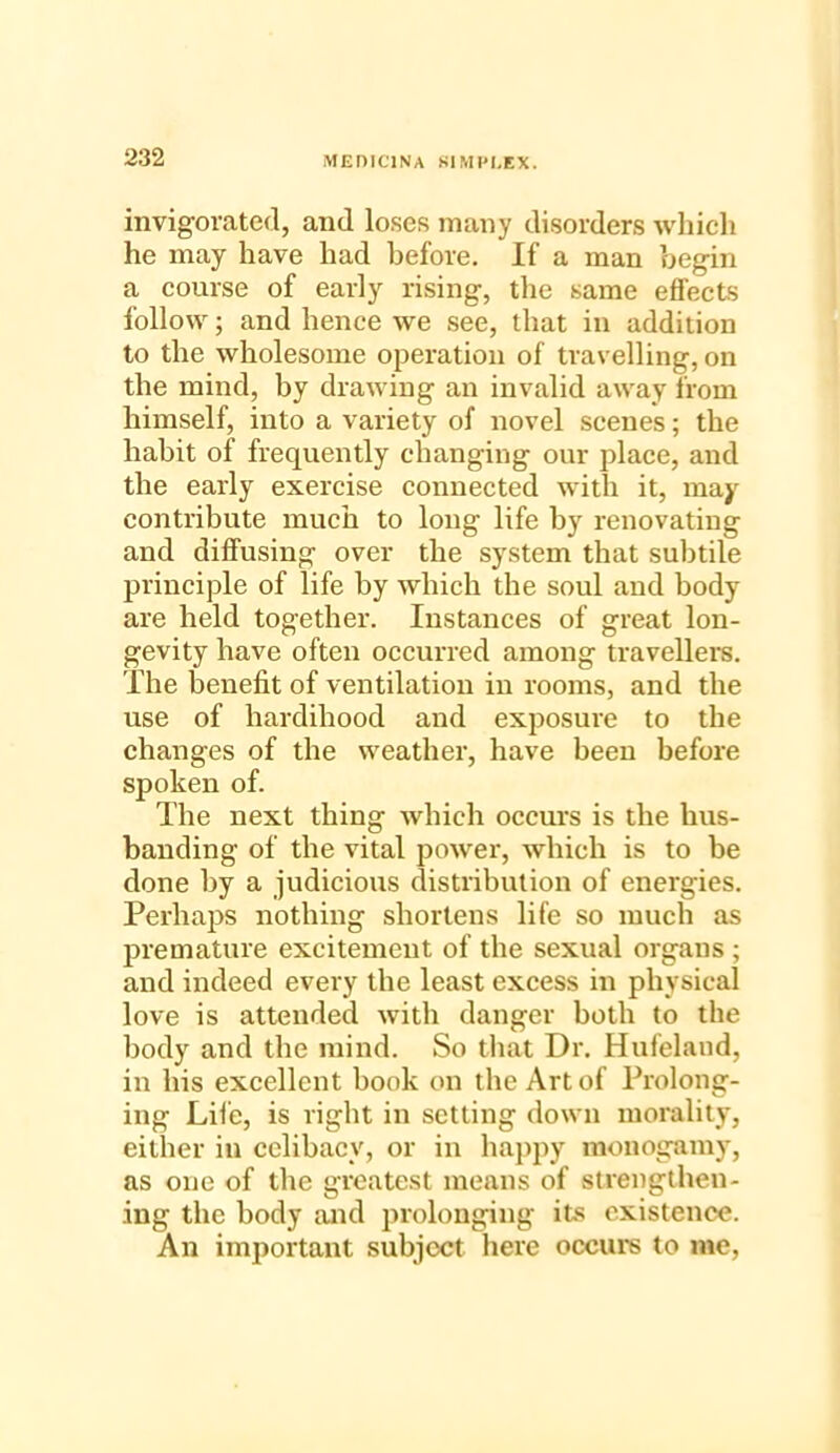 invigorated, and loses many disorders which he may have had before. If a man begin a course of early rising, the same effects follow; and hence we see, that in addition to the wholesome operation of travelling, on the mind, by drawing an invalid away from himself, into a variety of novel scenes; the habit of frequently changing our place, and the early exercise connected with it, may contribute much to long life by renovating and diffusing over the system that subtile principle of life by which the soul and body are held together. Instances of great lon- gevity have often occurred among travellers. The benefit of ventilation in rooms, and the use of hardihood and exposure to the changes of the weather, have been before spoken of. The next thing which occurs is the hus- banding of the vital power, which is to be done by a judicious distribution of energies. Perhaps nothing shortens life so much as premature excitement of the sexual organs ; and indeed every the least excess in physical love is attended with danger both to the body and the mind. So that Dr. Hufeland, in his excellent book on the Art of Prolong- ing Life, is right in setting down morality, either in celibacy, or in happy monogamy, as one of the greatest means of strengthen- ing the body and prolonging its existence. An important subject here occurs to me,