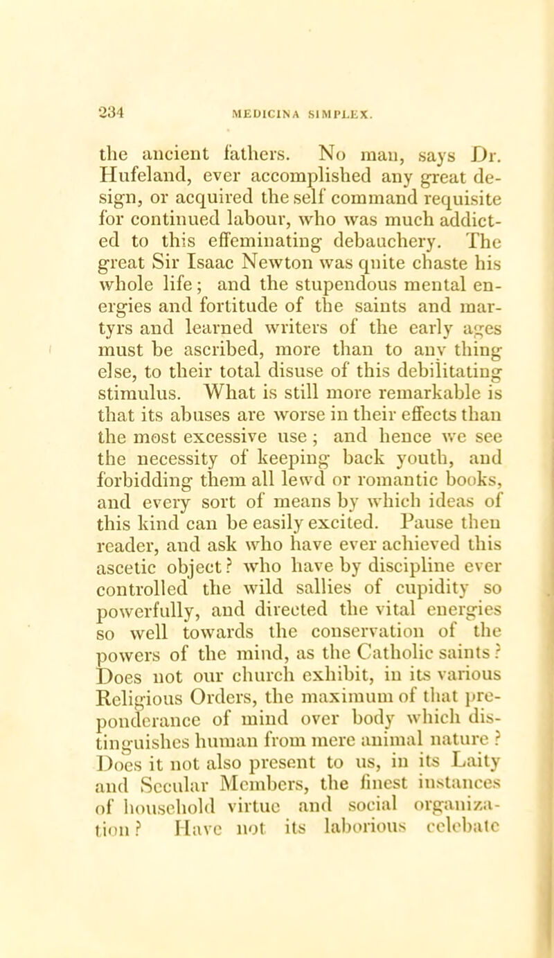 the ancient fathers. No man, says Dr. Hufeland, ever accomplished any great de- sign, or acquired the self command requisite for continued labour, who was much addict- ed to this effeminating debauchery. The great Sir Isaac Newton was quite chaste his whole life; and the stupendous mental en- ergies and fortitude of the saints and mar- tyrs and learned writers of the early ages must be ascribed, more than to any thing else, to their total disuse of this debilitating stimulus. What is still more remarkable is that its abuses are worse in their effects than the most excessive use ; and hence we see the necessity of keeping back youth, and forbidding them all lewd or romantic books, and every sort of means by which ideas of this kind can be easily excited. Pause theu reader, and ask who have ever achieved this ascetic object? who have by discipline ever controlled the wild sallies of cupidity so powerfully, and directed the vital energies so well towards the conservation of the powers of the mind, as the Catholic saints ? Does not our church exhibit, in its various Religious Orders, the maximum of that pre- ponderance of mind over body which dis- tinguishes human from mere animal nature ? Does it not also present to us, in its Laity and Secular Members, the finest instances of household virtue and social organiza- tion ? Have not its laborious cclebatc