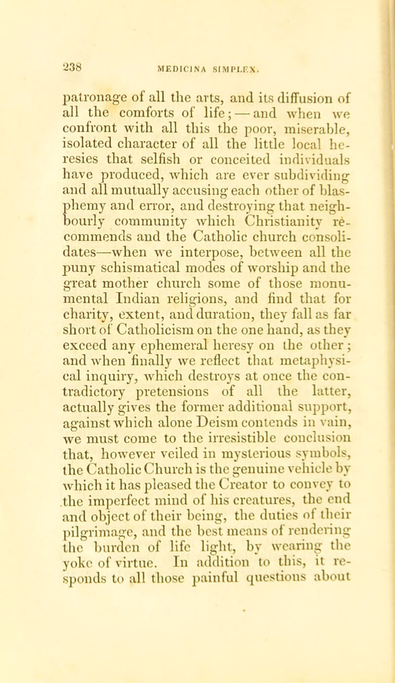 patronage of all the arts, and its diffusion of all the comforts of life; — and when we confront with all this the poor, miserable, isolated character of all the little local he- resies that selfish or conceited individuals have produced, which are ever subdividing and all mutually accusing each other of blas- phemy and error, and destroying that neigh- bourly community which Christianity re- commends and the Catholic church consoli- dates—when we interpose, between all the puny scliismatical modes of worship and the great mother church some of those monu- mental Indian religions, and find that for charity, extent, and duration, they fall as far short of Catholicism on the one hand, as they exceed any ephemeral heresy on the other ; and when finally we reflect that metaphysi- cal inquiry, which destroys at once the con- tradictory pretensions of all the latter, actually gives the former additional support, against which alone Deism contends in vain, we must come to the irresistible conclusion that, however veiled in mysterious symbols, the Catholic Church is the genuine vehicle by which it has pleased the Creator to convey to the imperfect mind of his creatures, the end and object of their being, the duties of their pilgrimage, and the best means of rendering the burden of life light, by wearing the yoke of virtue. In addition to this, it re- sponds to all those painful questions about