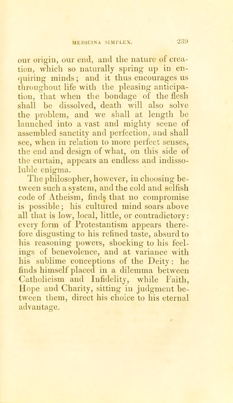 our origin, our end, and the nature of crea- tion, which so naturally spring up in en- quiring minds; and it thus encourages us throughout life with the pleasing anticipa- tion, that when the bondage of the flesh shall be dissolved, death will also solve the problem, and we shall at length be launched into a vast and mighty scene of assembled sanctity and perfection, and shall see, when in relation to more perfect senses, the end and design of what, on this side of the curtain, appears an endless and indisso- luble enigma. The philosopher, however, in choosing be- tween such a system, and the cold and selfish code of Atheism, finds that no compromise is possible; his cultured mind soars above all that is low, local, little, or contradictory: every form of Protestantism appears there- fore disgusting to his refined taste, absurd to his reasoning powers, shocking to his feel- ings of benevolence, and at variance with his sublime conceptions of the Deity: he finds himself placed in a dilemma between Catholicism and Infidelity, while Faith, Hope and Charity, sitting in judgment be- tween them, direct his choice to his eternal advantage.