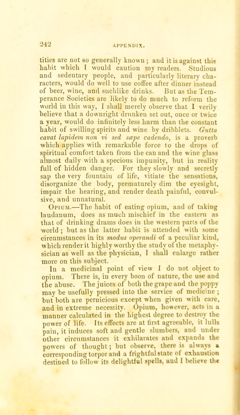 titles are not so generally known ; and it is against this habit which I would caution my readers. Studious and sedentary people, and particularly literary cha- racters, would do well to use coffee after dinner instead of beer, wine, and suchlike drinks. But as the Tem- perance Societies are likely to do much to reform the world in this way, I shall merely observe that I verily believe that a downright drunken set out, once or twice a year, would do infinitely less harm than the constant habit of swilling spirits and wine by dribblets. Gutta cavat lapiclein non vi sed scope cadendo, is a proverb which applies with remarkable force to the drops of spiritual comfort taken from the can and the w ine glass almost daily with a specious impunity, hut in reality full of hidden danger. For they slowly and secretly sap the very fountain of life, vitiate the sensations, disorganize the body, prematurely dim the eyesight, impair the hearing, and render death painful, convul- sive, and unnatural. Opium.—The habit of eating opium, and of taking laudanum, does as much mischief in the eastern as that of drinking drams does in the western parts of the world ; but as the latter habit is attended with some circumstances in its modus operandi of a peculiar kind, which render it highly worthy the study of the metaphy- sician as well as the physician, I shall enlarge rather more on this subject. In a medicinal point of view I do uot object to opium. There is, in every boon of nature, the use and the abuse. The juices of both the grape and the poppy may be usefully pressed into the service of medicine ; hut both are pernicious except when given with care, and in extreme necessity. Opium, however, acts in a manner calculated in the highest degree to destroy the power of life. Its effects are at first agreeable, it lulls pain, it induces soft and gentle slumbers, and under other circumstances it exhilarates and expands the powers of thought; hut observe, there is always a corresponding torpor and a frightful state of exhaustion destined to follow its delightful spells, and 1 believe the