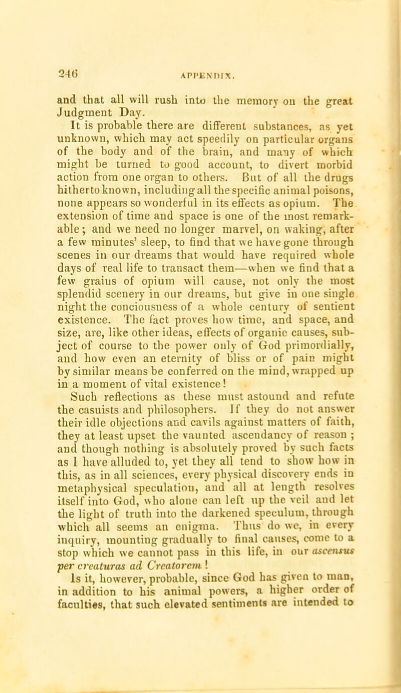 and that all will rush into the memory on the great Judgment Day. It is probable there are different substances, as yet unknown, which may act speedily on particular organs of the body and of the brain, and many of which might be turned to good account, to divert morbid action from one organ to others. But of all the drugs hitherto known, including all the specific animal poisons, none appears so wonderful in its effects as opium. The extension of time and space is one of the most remark- able ; and we need no longer marvel, on waking, after a few minutes’ sleep, to find that we have gone through scenes in our dreams that would have required whole days of real life to transact them—when we find that a few graius of opium will cause, not only the most splendid scenery in our dreams, but give in one single night the conciousuess of a whole century of sentient existence. The fact proves how time, and space, and size, are, like other ideas, effects of organic causes, sub- ject of course to the power only of God primordially, and how even an eternity of bliss or of pain might by similar means be conferred on the mind, wrapped up in a moment of vital existence! Such reflections as these must astound and refute the casuists and philosophers. I f they do not answer their idle objections and cavils against matters of faith, they at least upset the vaunted ascendancy of reason ; and though nothing is absolutely proved by such facts as 1 have alluded to, yet they all tend to show how in this, as in all sciences, every physical discovery ends in metaphysical speculation, and all at length resolves itself into God, who alone can left up the veil and let the light of truth into the darkened speculum, through which all seems an enigma. Thus do we, in every inquiry, mounting gradually to final causes, come to a stop which we cannot pass in this life, in our ascetuus per creaturas ad Creatorcm ! Is it, however, probable, since God has given to man, in addition to his animal powers, a higher order of faculties, that such elevated sentiments are intended to