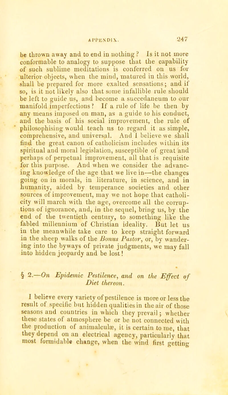 ‘247 be thrown away and to end in nothing ? Is it not more conformable to analogy to suppose that the capability of such sublime meditations is conferred on us for ulterior objects, when the mind, matured in this world, shall be prepared for more exalted sensations; and if so, is it not likely also that some infallible rule should be left to guide us, and become a succedaneum to our manifold imperfections ? If a rule of life be then by any means imposed on man, as a guide to his conduct, and the basis of his social improvement, the rule of philosophising would teach us to regard it as simple, comprehensive, and universal. And I believe we shall find the great canon of Catholicism includes within its spiritual and moral legislation, susceptible of great and perhaps of perpetual improvement, all that is requisite for this purpose. And when we consider the advanc- ing knowledge of the age that we live in—the changes going on in morals, in literature, in science, and in humanity, aided by temperance societies and other sources of improvement, may we not hope that catholi- city will march with the age, overcome all the corrup- tions of ignorance, and, in the sequel, bring us, by the end of the twentieth century, to something like the fabled millennium of Christian ideality. But let us in the meanwhile take care to keep straight forward in the sheep walks of the Bonus Pastor, or, by wander- ing into the byways of private judgments, we may fall into hidden jeopardy and be lost! § 2.—On Epidemic Pestilence, and on the Effect of Diet thereon. I believe every variety of pestilence is more or less the result of specific but hidden qualities in the air of those seasons and countries in which they prevail; whether these states of atmosphere be or be not connected with the production of animalcule, it is certain to me, that they depend on an electrical agency, particularly that most formidable change, when the wind first getting