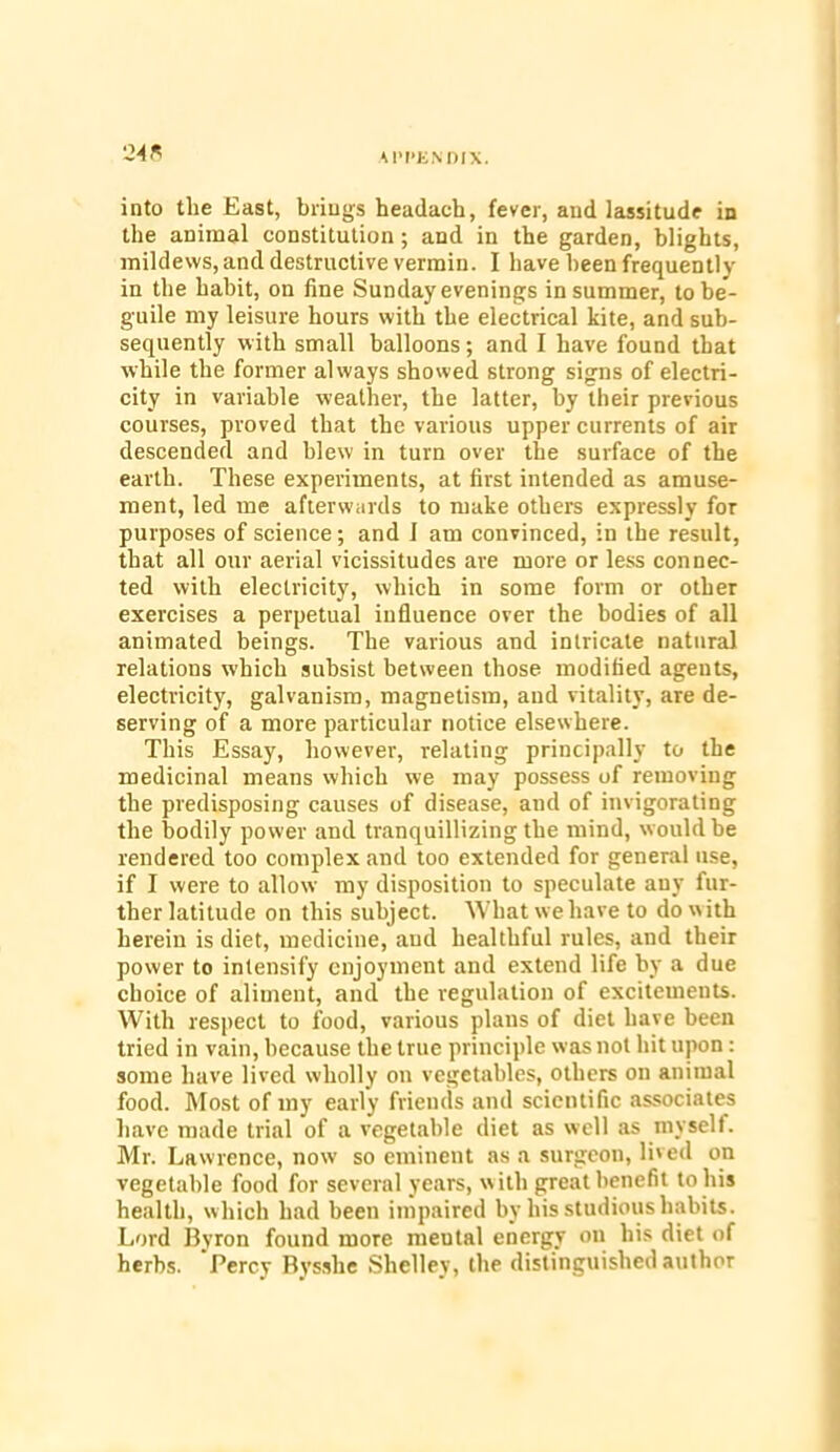 into the East, brings headaeh, fever, and lassitude in the animal constitution; and in the garden, blights, mildews, and destructive vermin. I have been frequently in the habit, on fine Sunday evenings in summer, to be- guile my leisure hours with the electrical kite, and sub- sequently with small balloons; and I have found that while the former always showed strong signs of electri- city in variable weather, the latter, by their previous courses, proved that the various upper currents of air descended and blew in turn over the surface of the earth. These experiments, at first intended as amuse- ment, led me afterwards to make others expressly for purposes of science; and 1 am convinced, in the result, that all our aerial vicissitudes are more or less connec- ted with electricity, which in some form or other exercises a perpetual influence over the bodies of all animated beings. The various and intricate natural relations which subsist between those modified ageuts, electricity, galvanism, magnetism, and vitality, are de- serving of a more particular notice elsewhere. This Essay, however, relating principally to the medicinal means which we may possess of removing the predisposing causes of disease, and of invigorating the bodily power and tranquillizing the mind, would be rendered too complex and too extended for general use, if I were to allow my disposition to speculate any fur- ther latitude on this subject. What we have to do with herein is diet, medicine, and healthful rules, and their power to intensify enjoyment and extend life by a due choice of aliment, and the regulation of excitements. With respect to food, various plans of diet have been tried in vain, because the true principle was not hit upon: some have lived wholly on vegetables, others on animal food. Most of my early friends and scientific associates have made trial of a vegetable diet as well as myself. Mr. Lawrence, now so eminent as a surgeon, lived on vegetable food for several years, w ith great benefit to his health, which had been impaired by his studious habits. Lord Byron found more meutal energy on his diet of herbs. Percy Bysshe Shelley, the distinguished author