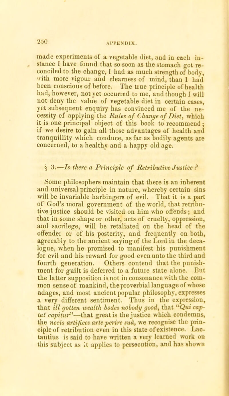 AI'P£ND1X. made experiments of a vegetable diet, and in each in- stance I have found that so soon as the stomach got re- conciled to the change, 1 had as much strength of body, with more vigour and clearness of mind, than I had been conscious of before. The true principle of health had, however, not yet occurred to me, and though I will not deny the value of vegetable diet in certain cases, yet subsequent enquiry has convinced me of the ne- cessity of applying the Rules of Change of Diet, which it is one principal object of this book to recommend ; if we desire to gain all those advantages of health and tranquillity which conduce, as far as bodily agents are concerned, to a healthy and a happy old age. § 3.—Is there a Principle of Retributive Justice ? Some philosophers maintain that there is an inherent and universal principle in nature, whereby certain sins will he invariable harbingers of evil. That it is a part of God’s moral government of the world, that retribu- tive justice should be visited on him who offends; and that in some shape or other, acts of cruelty, oppression, and sacrilege, will be retaliated on the head of the offender or of his posterity, and frequently on both, agreeably to the ancient saying of the Lord in the deca- logue, when he promised to manifest his punishment for evil and his reward for good even unto the third and fourth generation. Others contend that the punish- ment for guilt is deferred to a future state alone. But the latter supposition is not in consonance with the com- mon sense of mankind, the proverbial language of whose adages, and most ancient popular philosophy, expresses a very different sentiment. Thus in the expression, that ill gotten wealth bodes nobody good, that “Qui cap- iat capitur”—that great is the justice which condemns, the necis artifices arte perire sud, we recognise the prin- ciple of retribution even in this state of existence. Lac- tantius is said to have written a very learned work on this subject as it applies to persecution, and has shown