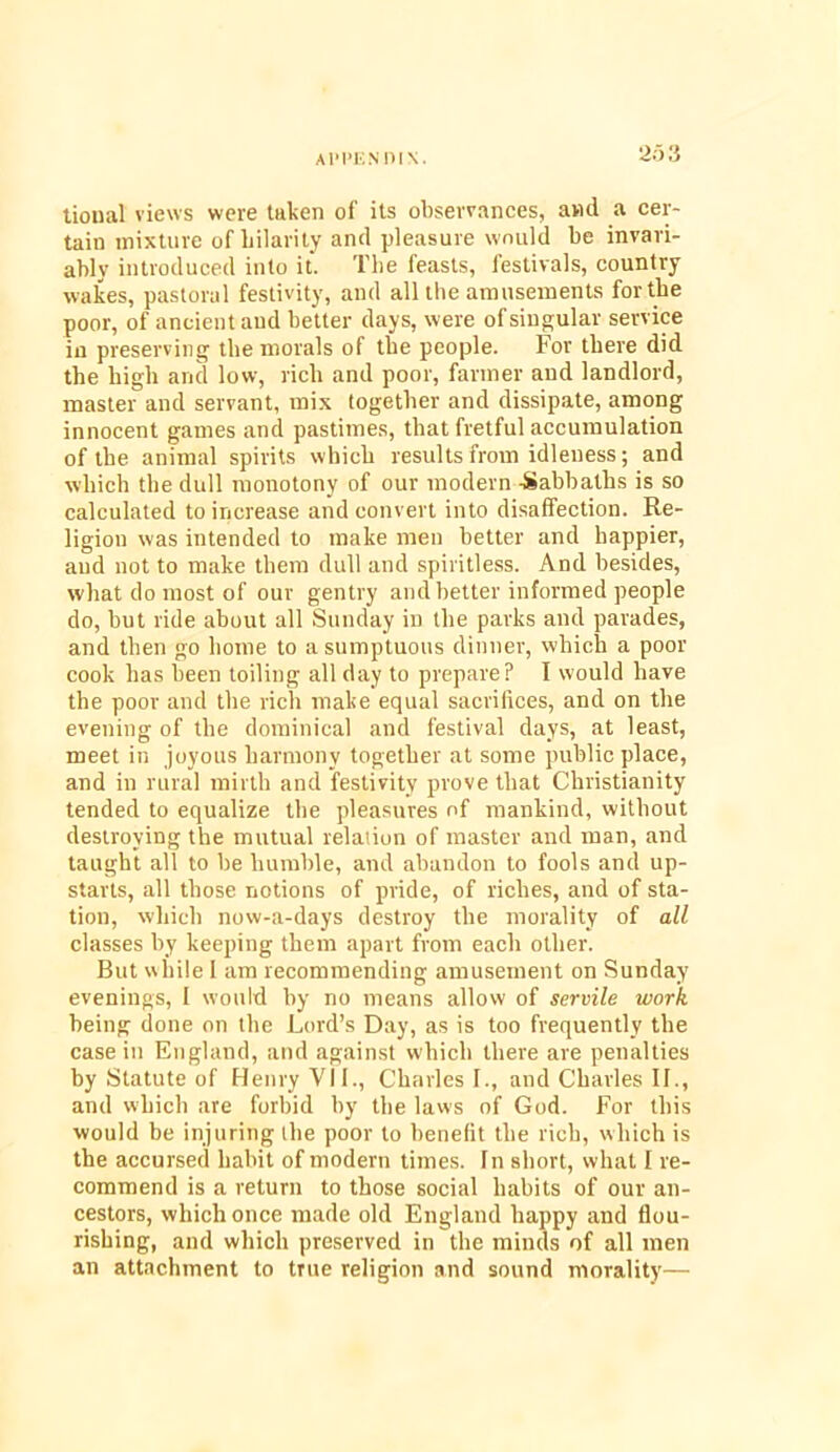 2d 3 tioual views were taken of Us observances, and a cer- tain mixture of hilarity and pleasure would be invari- ably introduced into it. The feasts, festivals, country wakes, pastoral festivity, and all the amusements for the poor, of ancient and better days, were of singular service in preserving the morals of the people. For there did the high and low, rich and poor, farmer and landlord, master and servant, mix together and dissipate, among innocent games and pastimes, that fretful accumulation of the animal spirits which results from idleness; and which the dull monotony of our modern -Sabbaths is so calculated to increase and convert into disaffection. Re- ligiou was intended to make men better and happier, and not to make them dull and spiritless. And besides, what do most of our gentry and better informed people do, but ride about all Sunday in the parks and parades, and then go home to a sumptuous dinner, which a poor cook has been toiling all day to prepare? I would have the poor and the rich make equal sacrifices, and on the evening of the dominical and festival days, at least, meet in joyous harmony together at some public place, and in rural mirth and festivity prove that Christianity tended to equalize the pleasures of mankind, without destroying the mutual relation of master and man, and taught all to be bumble, and abandon to fools and up- starts, all those notions of pride, of riches, and of sta- tion, which now-a-days destroy the morality of all classes by keeping them apart from each other. But while I am recommending amusement on Sunday evenings, I would by no means allow of servile work being done on the Lord’s Day, as is too frequently the casein England, and against which there are penalties by Statute of Henry VI L, Charles I., and Charles II., and which are forbid by the laws of God. For this would be injuring the poor to benefit the rich, which is the accursed habit of modern times. In short, what I re- commend is a return to those social habits of our an- cestors, which once made old England happy and flou- rishing, and which preserved in the minds of all men an attachment to true religion and sound morality—