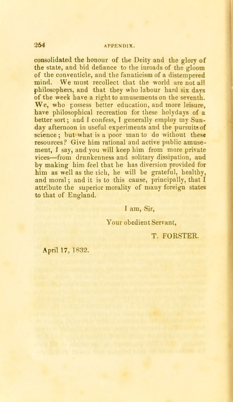 consolidated the honour of the Deity and the glory of the state, and bid defiance to the inroads of the gloom of the conventicle, and the fanaticism of a distempered mind. We must recollect that the world are not all philosophers, and that they who labour hard six days of the week have a right to amusements on the seventh. We, who possess better education, and more leisure, have philosophical recreation for these holydays of a better sort; and 1 confess, I generally employ my Sun- day afternoon in useful experiments and the pursuits of science; but what is a poor man to do without these resources? Give him rational and active public amuse- ment, f say, and you will keep him from more private vices—from drunkenness and solitary dissipation, and by making him feel that he has diversion provided for him as well as the rich, he will be grateful, healthy, and moral; and it is to this cause, principally, that I attribute the superior morality of many foreign states to that of England. I am, Sir, Your obedient Servant, T. FORSTER. April 17, 1832.