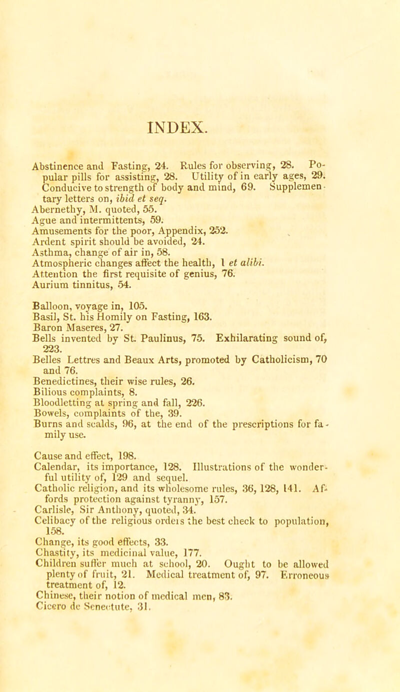 INDEX. Abstinence and Fasting, 24. Rules for observing, 28. Po- pular pills for assisting, 28. Utility of in early ages, 29. Conducive to strength of body and mind, 69. Supplemen- tary letters on, ibid et seq. Abernethy, M. quoted, 65. Ague and intermittents, 59. Amusements for the poor, Appendix, 252. Ardent spirit should be avoided, 24. Asthma, change of air in, 58. Atmospheric changes affect the health, 1 et alibi. Attention the first requisite of genius, 76. Aurium tinnitus, 54. Balloon, voyage in, 105. Basil, St. his Homily on Fasting, 163. Baron Maseres, 27. Bells invented by St. Paulinus, 75. Exhilarating sound of, 223. Belles Lettres and Beaux Arts, promoted by Catholicism, 70 and 76. Benedictines, their wise rules, 26. Bilious complaints, 8. Bloodletting at spring and fall, 226. Bowels, complaints of the, 39. Burns and scalds, 96, at the end of the prescriptions for fa- mily use. Cause and effect, 198. Calendar, its importance, 128. Illustrations of the wonder- ful utility of, 129 and sequel. Catholic religion, and its wholesome rules, 36, 128, 141. Af- fords protection against tyranny, 157. Carlisle, Sir Anthony, quoted, 34. Celibacy of the religious ordeis the best check to population, 158. Change, its good effects, 33. Chastity, its medicinal value, 177. Children suffer much at school, 20. Ought to be allowed plenty of fruit, 21. Medical treatment of, 97. Erroneous treatment of, 12. Chinese, their notion of medical men, 83. Cicero de Senectute, 31.