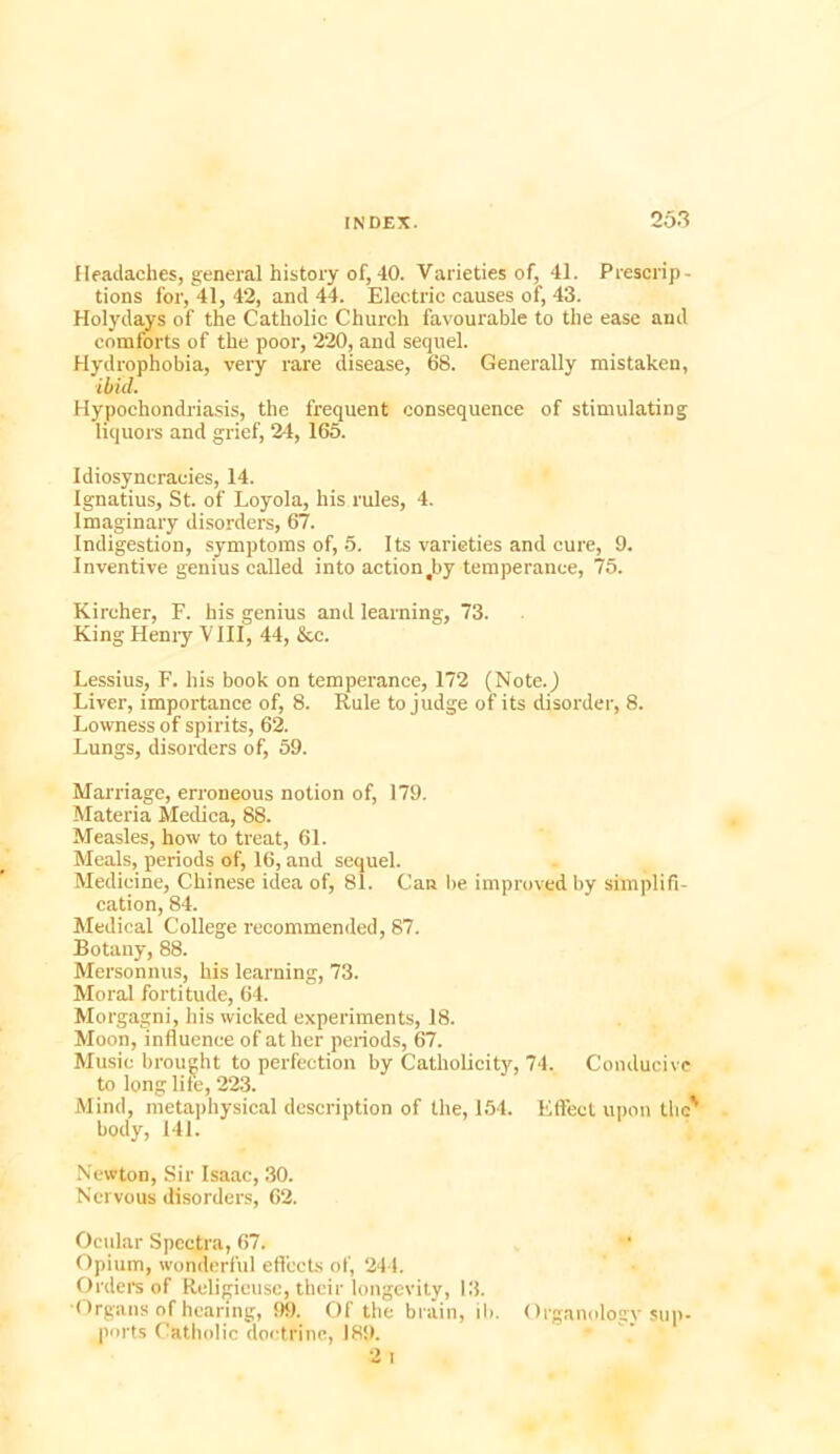 Headaches, general history of, 40. Varieties of, 41. Prescrip- tions for, 41, 42, and 44. Electric causes of, 43. Holydays of the Catholic Church favourable to the ease and comforts of the poor, 220, and sequel. Hydrophobia, very rare disease, 68. Generally mistaken, ibid. Hypochondriasis, the frequent consequence of stimulating liquors and grief, 24, 165. Idiosyncracies, 14. Ignatius, St. of Loyola, his rules, 4. Imaginary disorders, 67. Indigestion, symptoms of, 5. Its varieties and cure, 9. Inventive genius called into actiontby temperance, 75. Kireher, F. his genius and learning, 73. King Hemy V III, 44, &c. Lessius, F. his book on temperance, 172 (Note.) Liver, importance of, 8. Rule to judge of its disorder, 8. Lowness of spirits, 62. Lungs, disorders of, 59. Marriage, erroneous notion of, 179. Materia Meclica, 88. Measles, how to treat, 61. Meals, periods of, 16, and sequel. Medicine, Chinese idea of, 81. Can be improved by simplifi- cation, 84. Medical College recommended, 87. Botany, 88. Mersonnus, his learning, 73. Moral fortitude, 64. Morgagni, his wicked experiments, 18. Moon, influence of at her periods, 67. Music brought to perfection by Catholicity, 74. Conducive to longlife, 223. Mind, metaphysical description of the, 154. Effect upon the' body, 141. Newton, Sir Isaac, 30. Nervous disorders, 62. Ocular Spectra, 67. Opium, wonderful effects of, 244. Orders of Religieusc, their longevity, 13. ■Organs of hearing, 99. Of the brain, ib. Organology sup- ports Catholic doctrine, 18!). 2 i