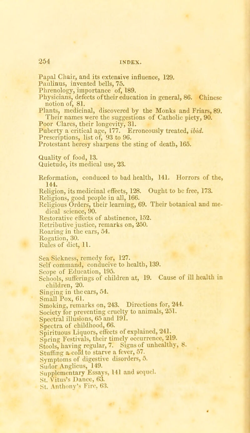 Papal Chair, and its extensive influence, 129. Paulinus, invented bells, 75. Phrenology, importance of, 189. Physicians, defects of their education in general, 86. Chinese notion of, 81. Plants, medicinal, discovered by the Monks and Friars, 89. Their names were the suggestions of Catholic piety, 90. Poor Clares, their longevity, 31. Puberty a critical age, 177. Erroneously treated, ibid. Prescriptions, list of, 93 to 96. Protestant heresy sharpens the sting of death, 165. Quality of food, 13. Quietude, its medical use, 23. Reformation, conduced to bad health, 141. Horrors of the, 144. Religion, its medicinal effects, 138. Ought to be free, 173. Religions, good people in all, 166. Religious Orders, their learning, 69. Their botanical and me- dical science, 90. Restorative effects of abstinence, 152. Retributive justice, remarks on, 250. Roaring in the ears, 54. Rogation, 30. Rules of diet, 11. Sea Sickness, remedy for, 127. Self command, conducive to health, 139. Scope of Education, 195. Schools, sufferings of children at, 19. Cause of ill health in children, 20. Singing in the ears, 54. Small Pox, 61. Smoking, remarks on, 243. Directions for, 244. Society for preventing cruelty to animals, 251. Spectral illusions, 65 and 191. Spectra of childhood, 66. Spirituous Liquors, effects of explained, 241. Spring Festivals, their timely occurrence, 219. Stools, having regular, 7. Signs of unhealthy, 8. Stuffing a. coKl to starve a fever, 57. Symptoms of digestive disorders, 5. Sudor Anglicus, 149. Supplementary Essays, 141 and sequel. St. Vitus’s Dance, 63. St. Anthony’s Fire, 63.