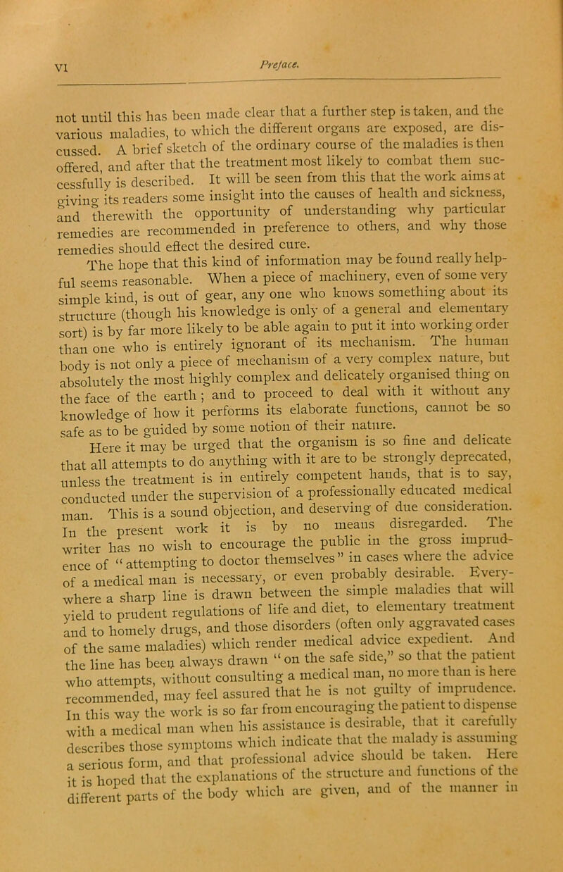 not until this has been made clear that a further step is taken, and the various maladies, to which the different organs are exposed, are dis- cussed A brief sketch of the ordinary course of the maladies is then offered and after that the treatment most likely to combat them suc- cessfully is described. It will be seen from this that the work aims at o-ivino- its readers some insight into the causes of health and sickness, and therewith the opportunity of understanding why particular remedies are recommended in preference to others, and why those remedies should effect the desired cure. The hope that this kind of information may be found really help- ful seems reasonable. When a piece of machinery, even of some very simple kind, is out of gear, any one who knows something about its structure (though his knowledge is only of a general and elementar>^ sort) is by far more likely to be able again to put it into working order than one who is entirely ignorant of its mechanism. The human body is not only a piece of mechanism of a very complex nature, but absolutely the most highly complex and delicately organised thing on the face of the earth ; and to proceed to deal with it without any knowledge of how it performs its elaborate functions, cannot be so safe as to be guided by some notion of their nature. Here it may be urged that the organism is so fine and delicate that all attempts to do anything with it are to be strongly deprecated, unless the treatment is in entirely competent hands, that is to say, conducted under the supervision of a professionally educated medical man This is a sound objection, and deserving of due consideratmn. In the present work it is by no means disregarded. The writer liL no wish to encourage the public in the gross imprud- ence of “ attempting to doctor themselves » in cases where the advice of a medical man is necessary, or even probably desirable. Every - where a sharp line is drawn between the simple maladies that will yield to prudLt regulations of life and diet to elementary treatment Ld to homely drugs, and those disorders (often only aggravated c^es of the same maladies) which render medical advice expedient. And the line has beeu always drawn “ on the safe side, so that the patient who attempts, without consulting a medical man, no more than is here 7ecommenLd may feel assured that he is not giiilty of imprudence, fti this way the work is so far from encouraging the patient to dispense vith a medical man when his assistance is desirable, that it carefully cLcribes those symptoms which indicate that the ma ady is assuming a serious form, and that professional advice should be taken. Here Tis hoped that the explanations of the structure and functions of the dikreiit parts of the body which are given, and of the manner in