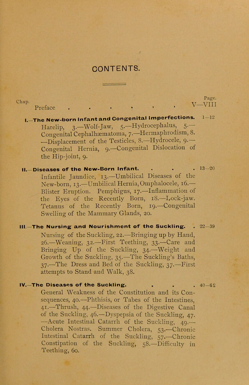 CONTENTS. Chap. Preface Page. V—VIII l._The New-born Infant and Congenital Imper'fections. 1 12 Harelip, 3.—Wolf-Jaw, 5.—Hydrocephalus,_ 5.— Congenital Cephalhsematoma, 7.—Hermaphrodism, 8. —Displacement of the Testicles, 8.—Hydrocele, 9. Congenital Hernia, 9.—Congenital Dislocation of the Hip-joint, 9. II.—Diseases of the New-Born Infant. . . . 13—20 Infantile Jaundice, 13.—Umbilical Diseases of the New-born, 13.—Umbilical Hernia, Omphalocele, 16.— Blister Eruption. Pemphigus, 17.—Inflammation of the Eyes of the Recently Born, 18.—Eock-jaw. Tetanus of the Recently Born, 19.—Congenital Swelling of the Mammary Glands, 20. III.—The Nursing and Nourishment of the Suckling. . 22—39 Nursing of the Suckling, 22.—Bringing up by Hand, 26.—Weaning, 32.—First Teething, 33.—Care and Bringing Up of the Suckling, 34.—Weight and Growth of the Suckling, 35.—The Suckling’s Baths, 37,—The Dress and Bed of the Suckling, 37,—First attempts to Stand and Walk, 38. IV.—The Diseases of the Suckling. . . . 40—62 General Weakness of the Constitution and its Con- sequences, 40.—Phthisis, or Tabes of the Intestines, 41.—Thrush, 44.—Diseases of the Digestive Canal of the Suckling, 46.—Dyspepsia of the Suckling, 47. —Acute Intestinal Catarrh of the Suckling, 49.— Cholera Nostras. Summer Cholera, 53.—Chronic Intestinal Catarrh of the Suckling, 57.—Chronic Constipation of the Suckling, 58.—Difficulty in Teething, 60.